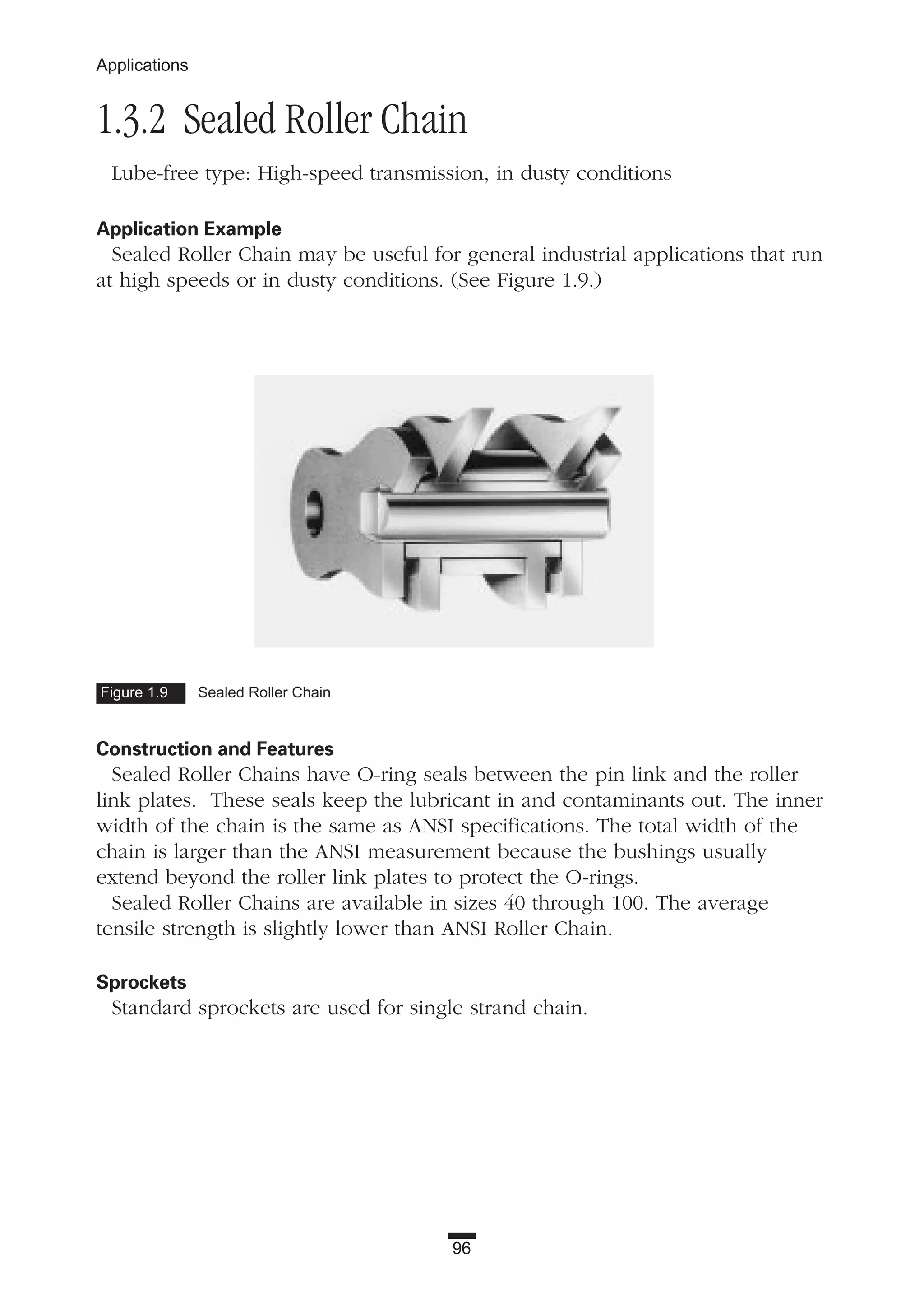 96
Applications
1.3.2 Sealed Roller Chain
Lube-free type: High-speed transmission, in dusty conditions
Application Example
Sealed Roller Chain may be useful for general industrial applications that run
at high speeds or in dusty conditions. (See Figure 1.9.)
Construction and Features
Sealed Roller Chains have O-ring seals between the pin link and the roller
link plates. These seals keep the lubricant in and contaminants out. The inner
width of the chain is the same as ANSI specifications. The total width of the
chain is larger than the ANSI measurement because the bushings usually
extend beyond the roller link plates to protect the O-rings.
Sealed Roller Chains are available in sizes 40 through 100. The average
tensile strength is slightly lower than ANSI Roller Chain.
Sprockets
Standard sprockets are used for single strand chain.
Figure 1.9 Sealed Roller Chain
 