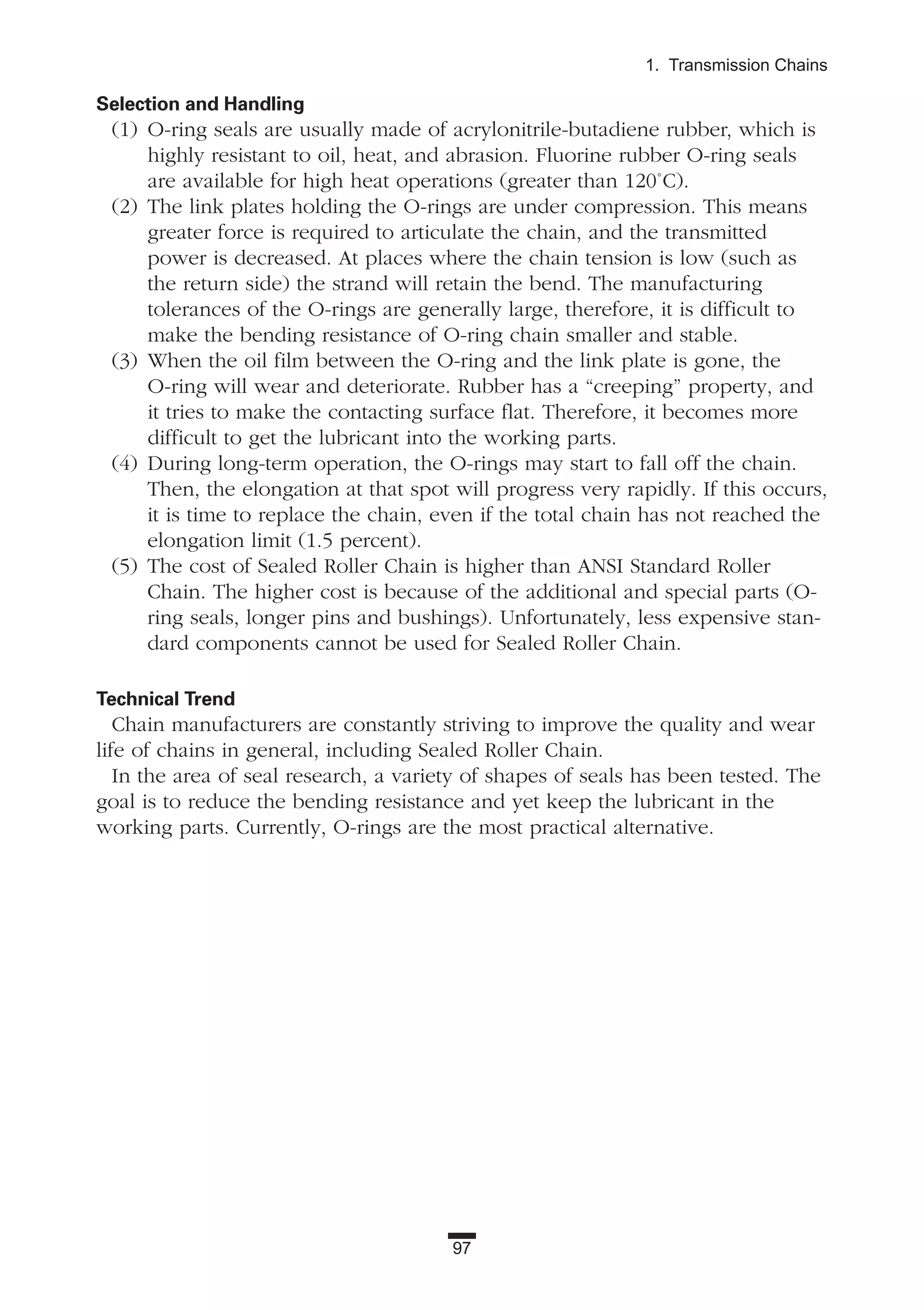 97
1. Transmission Chains
Selection and Handling
(1) O-ring seals are usually made of acrylonitrile-butadiene rubber, which is
highly resistant to oil, heat, and abrasion. Fluorine rubber O-ring seals
are available for high heat operations (greater than 120˚C).
(2) The link plates holding the O-rings are under compression. This means
greater force is required to articulate the chain, and the transmitted
power is decreased. At places where the chain tension is low (such as
the return side) the strand will retain the bend. The manufacturing
tolerances of the O-rings are generally large, therefore, it is difficult to
make the bending resistance of O-ring chain smaller and stable.
(3) When the oil film between the O-ring and the link plate is gone, the
O-ring will wear and deteriorate. Rubber has a “creeping” property, and
it tries to make the contacting surface flat. Therefore, it becomes more
difficult to get the lubricant into the working parts.
(4) During long-term operation, the O-rings may start to fall off the chain.
Then, the elongation at that spot will progress very rapidly. If this occurs,
it is time to replace the chain, even if the total chain has not reached the
elongation limit (1.5 percent).
(5) The cost of Sealed Roller Chain is higher than ANSI Standard Roller
Chain. The higher cost is because of the additional and special parts (O-
ring seals, longer pins and bushings). Unfortunately, less expensive stan-
dard components cannot be used for Sealed Roller Chain.
Technical Trend
Chain manufacturers are constantly striving to improve the quality and wear
life of chains in general, including Sealed Roller Chain.
In the area of seal research, a variety of shapes of seals has been tested. The
goal is to reduce the bending resistance and yet keep the lubricant in the
working parts. Currently, O-rings are the most practical alternative.
 
