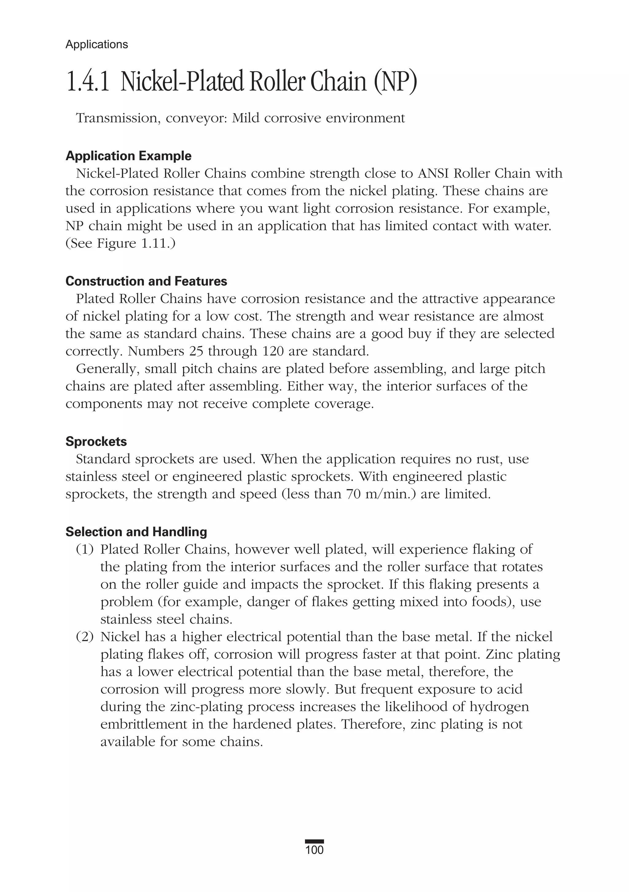 100
Applications
1.4.1 Nickel-Plated Roller Chain (NP)
Transmission, conveyor: Mild corrosive environment
Application Example
Nickel-Plated Roller Chains combine strength close to ANSI Roller Chain with
the corrosion resistance that comes from the nickel plating. These chains are
used in applications where you want light corrosion resistance. For example,
NP chain might be used in an application that has limited contact with water.
(See Figure 1.11.)
Construction and Features
Plated Roller Chains have corrosion resistance and the attractive appearance
of nickel plating for a low cost. The strength and wear resistance are almost
the same as standard chains. These chains are a good buy if they are selected
correctly. Numbers 25 through 120 are standard.
Generally, small pitch chains are plated before assembling, and large pitch
chains are plated after assembling. Either way, the interior surfaces of the
components may not receive complete coverage.
Sprockets
Standard sprockets are used. When the application requires no rust, use
stainless steel or engineered plastic sprockets. With engineered plastic
sprockets, the strength and speed (less than 70 m/min.) are limited.
Selection and Handling
(1) Plated Roller Chains, however well plated, will experience flaking of
the plating from the interior surfaces and the roller surface that rotates
on the roller guide and impacts the sprocket. If this flaking presents a
problem (for example, danger of flakes getting mixed into foods), use
stainless steel chains.
(2) Nickel has a higher electrical potential than the base metal. If the nickel
plating flakes off, corrosion will progress faster at that point. Zinc plating
has a lower electrical potential than the base metal, therefore, the
corrosion will progress more slowly. But frequent exposure to acid
during the zinc-plating process increases the likelihood of hydrogen
embrittlement in the hardened plates. Therefore, zinc plating is not
available for some chains.
 
