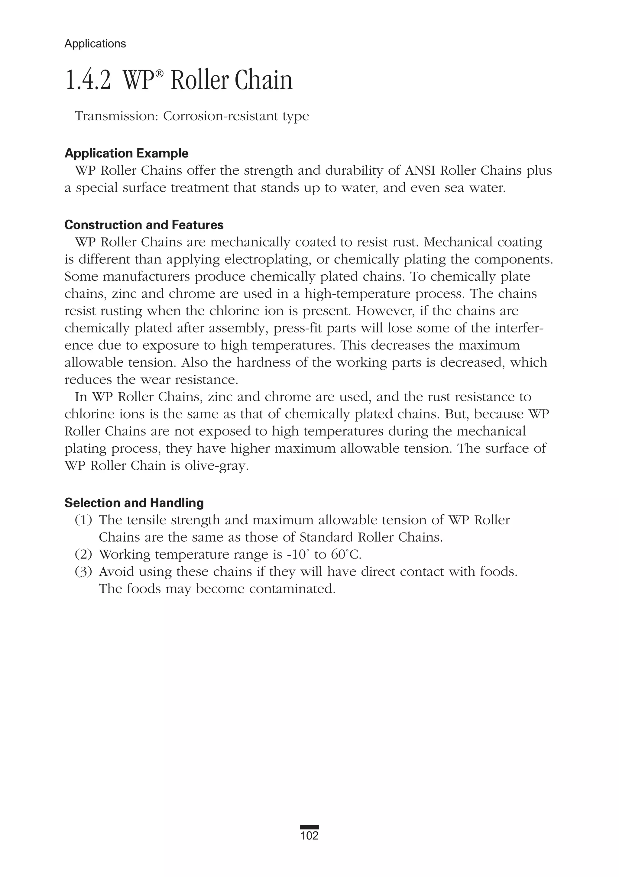102
Applications
1.4.2 WP®
Roller Chain
Transmission: Corrosion-resistant type
Application Example
WP Roller Chains offer the strength and durability of ANSI Roller Chains plus
a special surface treatment that stands up to water, and even sea water.
Construction and Features
WP Roller Chains are mechanically coated to resist rust. Mechanical coating
is different than applying electroplating, or chemically plating the components.
Some manufacturers produce chemically plated chains. To chemically plate
chains, zinc and chrome are used in a high-temperature process. The chains
resist rusting when the chlorine ion is present. However, if the chains are
chemically plated after assembly, press-fit parts will lose some of the interfer-
ence due to exposure to high temperatures. This decreases the maximum
allowable tension. Also the hardness of the working parts is decreased, which
reduces the wear resistance.
In WP Roller Chains, zinc and chrome are used, and the rust resistance to
chlorine ions is the same as that of chemically plated chains. But, because WP
Roller Chains are not exposed to high temperatures during the mechanical
plating process, they have higher maximum allowable tension. The surface of
WP Roller Chain is olive-gray.
Selection and Handling
(1) The tensile strength and maximum allowable tension of WP Roller
Chains are the same as those of Standard Roller Chains.
(2) Working temperature range is -10˚ to 60˚C.
(3) Avoid using these chains if they will have direct contact with foods.
The foods may become contaminated.
 