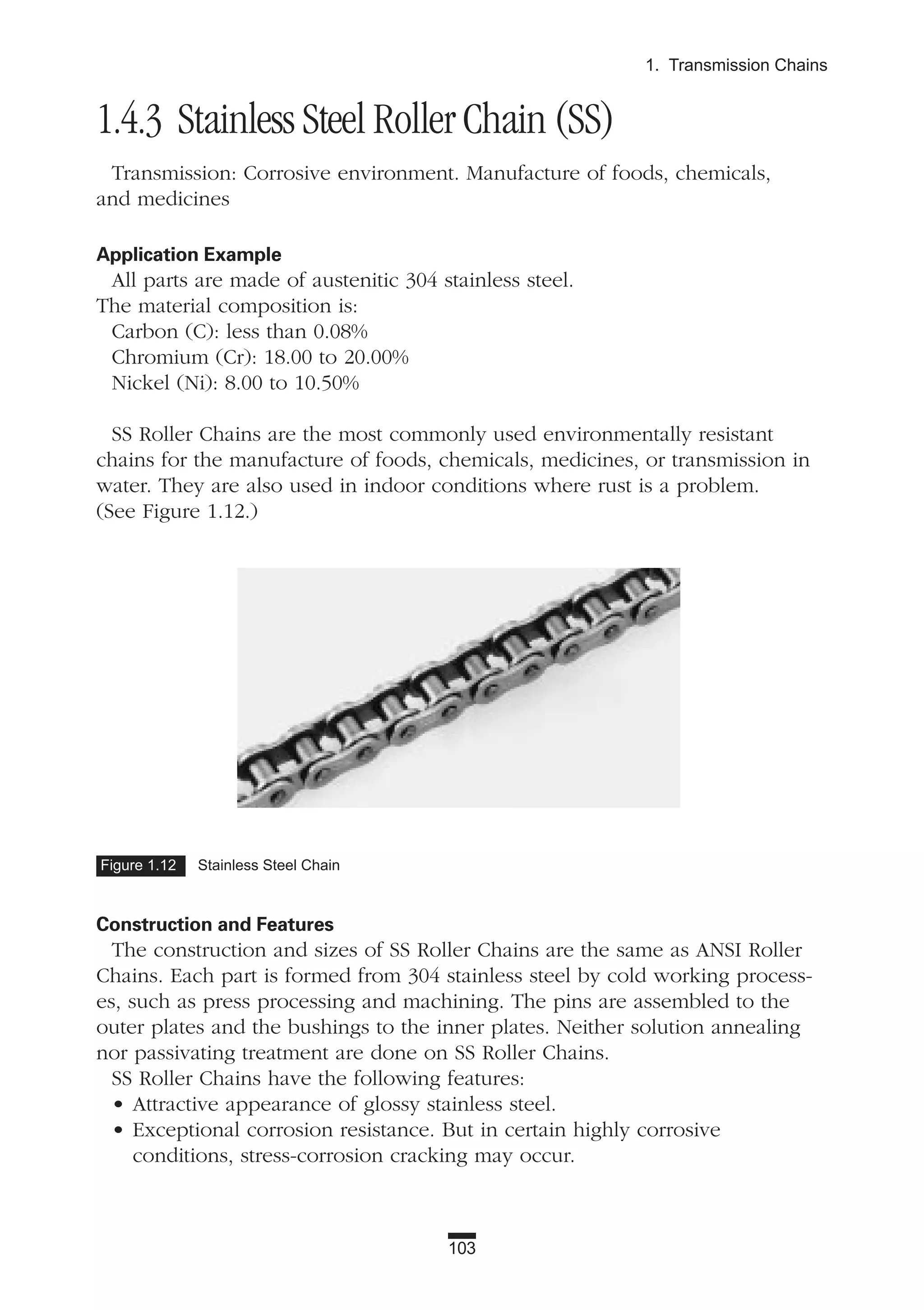103
1. Transmission Chains
1.4.3 Stainless Steel Roller Chain (SS)
Transmission: Corrosive environment. Manufacture of foods, chemicals,
and medicines
Application Example
All parts are made of austenitic 304 stainless steel.
The material composition is:
Carbon (C): less than 0.08%
Chromium (Cr): 18.00 to 20.00%
Nickel (Ni): 8.00 to 10.50%
SS Roller Chains are the most commonly used environmentally resistant
chains for the manufacture of foods, chemicals, medicines, or transmission in
water. They are also used in indoor conditions where rust is a problem.
(See Figure 1.12.)
Construction and Features
The construction and sizes of SS Roller Chains are the same as ANSI Roller
Chains. Each part is formed from 304 stainless steel by cold working process-
es, such as press processing and machining. The pins are assembled to the
outer plates and the bushings to the inner plates. Neither solution annealing
nor passivating treatment are done on SS Roller Chains.
SS Roller Chains have the following features:
• Attractive appearance of glossy stainless steel.
• Exceptional corrosion resistance. But in certain highly corrosive
conditions, stress-corrosion cracking may occur.
Figure 1.12 Stainless Steel Chain
 