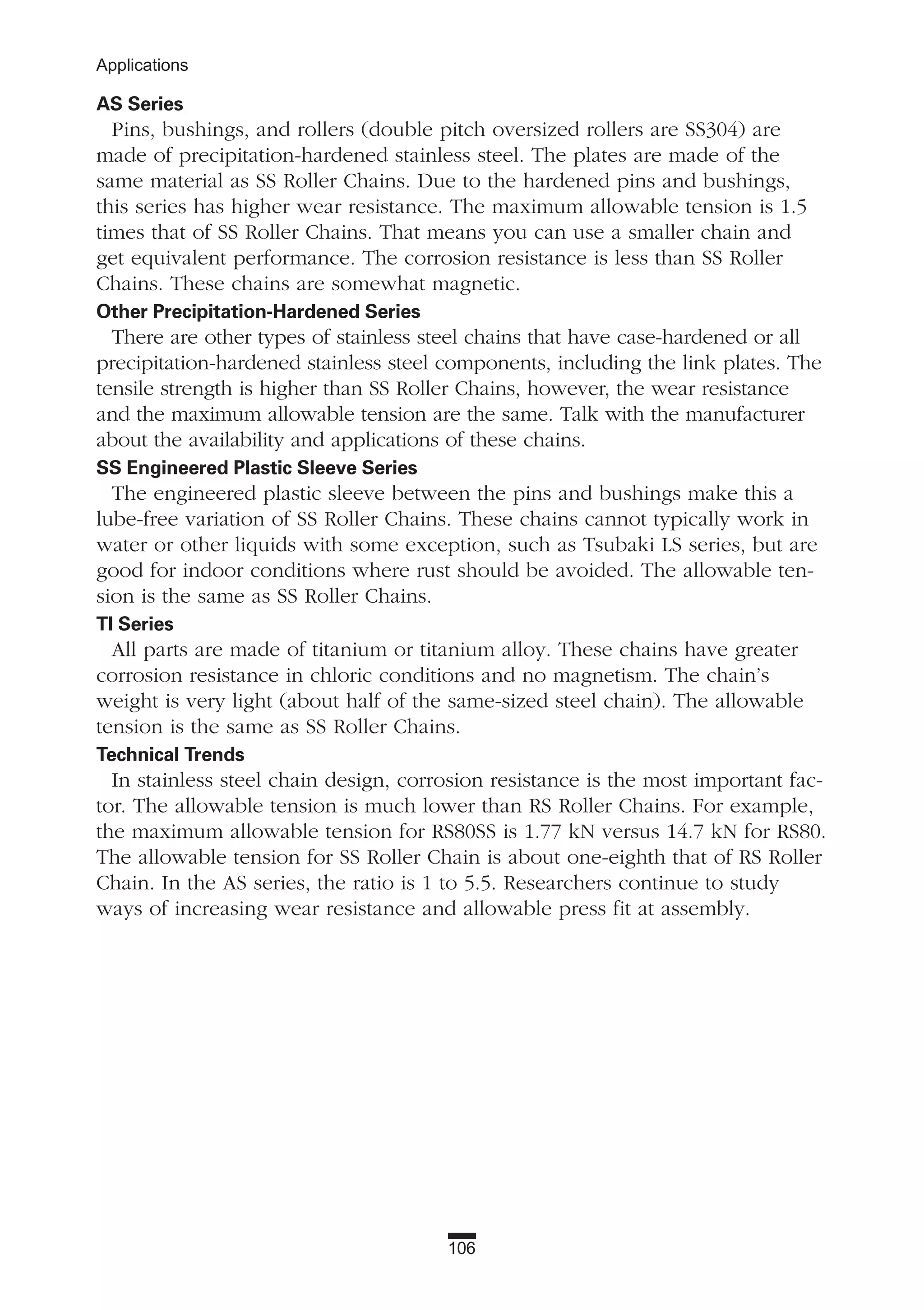 106
Applications
AS Series
Pins, bushings, and rollers (double pitch oversized rollers are SS304) are
made of precipitation-hardened stainless steel. The plates are made of the
same material as SS Roller Chains. Due to the hardened pins and bushings,
this series has higher wear resistance. The maximum allowable tension is 1.5
times that of SS Roller Chains. That means you can use a smaller chain and
get equivalent performance. The corrosion resistance is less than SS Roller
Chains. These chains are somewhat magnetic.
Other Precipitation-Hardened Series
There are other types of stainless steel chains that have case-hardened or all
precipitation-hardened stainless steel components, including the link plates. The
tensile strength is higher than SS Roller Chains, however, the wear resistance
and the maximum allowable tension are the same. Talk with the manufacturer
about the availability and applications of these chains.
SS Engineered Plastic Sleeve Series
The engineered plastic sleeve between the pins and bushings make this a
lube-free variation of SS Roller Chains. These chains cannot typically work in
water or other liquids with some exception, such as Tsubaki LS series, but are
good for indoor conditions where rust should be avoided. The allowable ten-
sion is the same as SS Roller Chains.
TI Series
All parts are made of titanium or titanium alloy. These chains have greater
corrosion resistance in chloric conditions and no magnetism. The chain’s
weight is very light (about half of the same-sized steel chain). The allowable
tension is the same as SS Roller Chains.
Technical Trends
In stainless steel chain design, corrosion resistance is the most important fac-
tor. The allowable tension is much lower than RS Roller Chains. For example,
the maximum allowable tension for RS80SS is 1.77 kN versus 14.7 kN for RS80.
The allowable tension for SS Roller Chain is about one-eighth that of RS Roller
Chain. In the AS series, the ratio is 1 to 5.5. Researchers continue to study
ways of increasing wear resistance and allowable press fit at assembly.
 