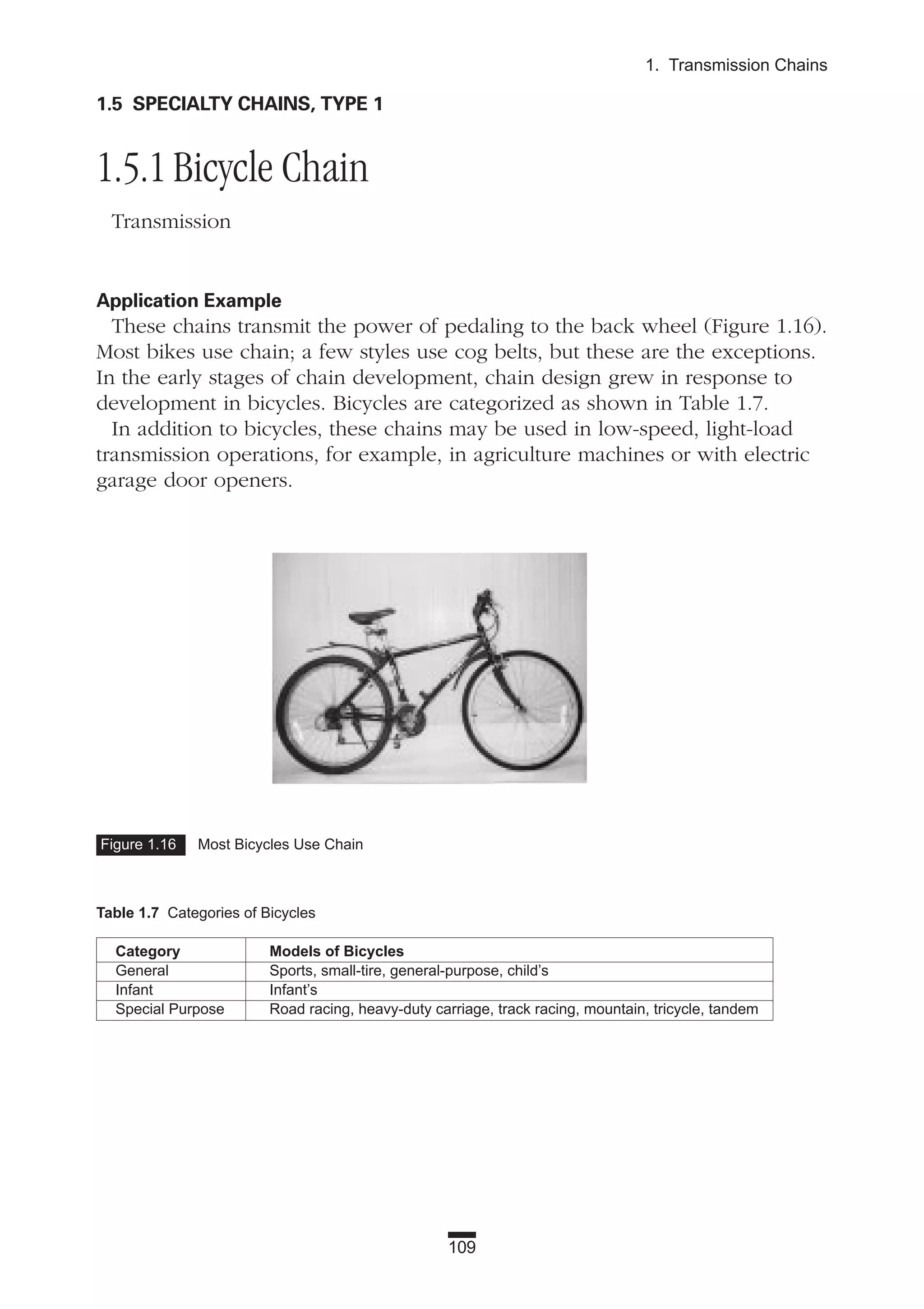 109
1. Transmission Chains
Figure 1.16 Most Bicycles Use Chain
1.5 SPECIALTY CHAINS, TYPE 1
1.5.1 Bicycle Chain
Transmission
Application Example
These chains transmit the power of pedaling to the back wheel (Figure 1.16).
Most bikes use chain; a few styles use cog belts, but these are the exceptions.
In the early stages of chain development, chain design grew in response to
development in bicycles. Bicycles are categorized as shown in Table 1.7.
In addition to bicycles, these chains may be used in low-speed, light-load
transmission operations, for example, in agriculture machines or with electric
garage door openers.
Table 1.7 Categories of Bicycles
Category Models of Bicycles
General Sports, small-tire, general-purpose, child’s
Infant Infant’s
Special Purpose Road racing, heavy-duty carriage, track racing, mountain, tricycle, tandem
 