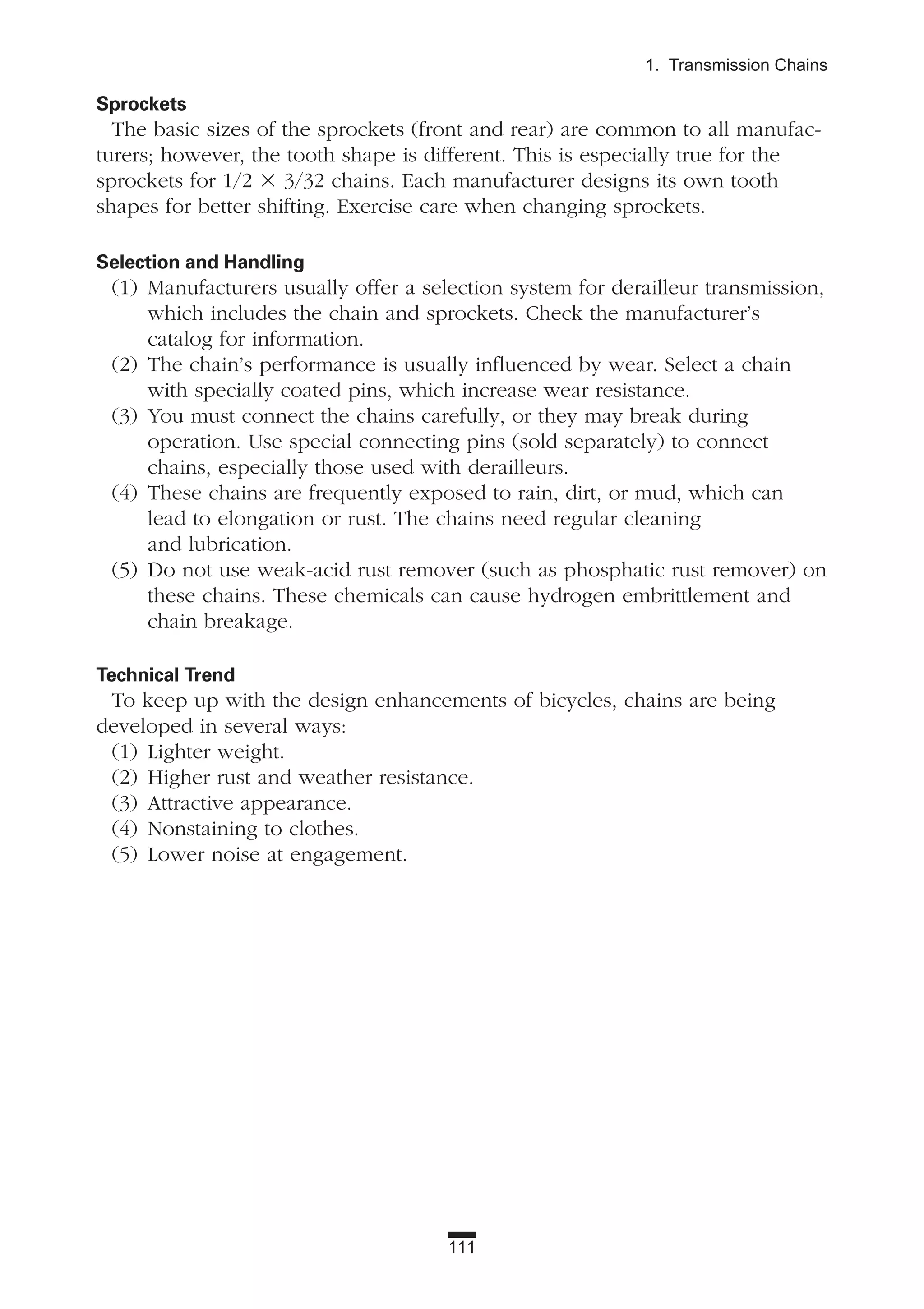 111
1. Transmission Chains
Sprockets
The basic sizes of the sprockets (front and rear) are common to all manufac-
turers; however, the tooth shape is different. This is especially true for the
sprockets for 1/2 ϫ 3/32 chains. Each manufacturer designs its own tooth
shapes for better shifting. Exercise care when changing sprockets.
Selection and Handling
(1) Manufacturers usually offer a selection system for derailleur transmission,
which includes the chain and sprockets. Check the manufacturer’s
catalog for information.
(2) The chain’s performance is usually influenced by wear. Select a chain
with specially coated pins, which increase wear resistance.
(3) You must connect the chains carefully, or they may break during
operation. Use special connecting pins (sold separately) to connect
chains, especially those used with derailleurs.
(4) These chains are frequently exposed to rain, dirt, or mud, which can
lead to elongation or rust. The chains need regular cleaning
and lubrication.
(5) Do not use weak-acid rust remover (such as phosphatic rust remover) on
these chains. These chemicals can cause hydrogen embrittlement and
chain breakage.
Technical Trend
To keep up with the design enhancements of bicycles, chains are being
developed in several ways:
(1) Lighter weight.
(2) Higher rust and weather resistance.
(3) Attractive appearance.
(4) Nonstaining to clothes.
(5) Lower noise at engagement.
 