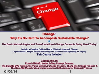 Change:
Why It’s So Hard To Accomplish Sustainable Change?
&
The Basic Methodologies and Transformational Change Concepts Being Used Today !
Includes a Complete Guide to How to Effectively Approach Change.
Organizational Change Concepts from Design of a a Team to Re-Engineering a Company

This Course Includes:
Change How To!
Prosci-ADKAR, Kotter 8-Step Change Process,
The Deloitte-EVD (Enterprise Value Delivery) Change Process, The Q-line Change Process &
The New AIM (Accelerating Implementation Methodology for Change) Process

01/09/14

1

 