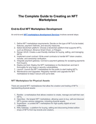 The Complete Guide to Creating an NFT
Marketplace
End-to-End NFT Marketplace Development
An end-to-end NFT marketplace development Services involves several steps:
1. Define NFT marketplace requirements: Decide on the type of NFTs to be traded,
features, payment methods, and security measures.
2. Select blockchain platform: Choose a blockchain platform that supports NFTs,
such as Ethereum, Binance Smart Chain, or Polygon.
3. Design UI/UX: Create a user-friendly interface for buying, selling, and managing
NFTs.
4. Implement smart contract: Write smart contracts to handle NFT token creation,
transfer, and ownership verification.
5. Integrate payment gateway: Connect a payment gateway for accepting payments
from buyers.
6. Deploy and test: Deploy the NFT marketplace on the blockchain and test it
thoroughly for any bugs or security vulnerabilities.
7. Launch: Launch the NFT marketplace for the public to start trading NFTs.
8. Maintenance and Upgrades: Regularly maintain and upgrade the NFT
marketplace to keep it secure and up-to-date.
NFT Marketplace for Physical Assets
There are several NFT marketplaces that allow the creation and trading of NFTs
representing physical assets:
1. Rarible - a marketplace that allows creators to create, manage and sell their own
NFTs.
2. OpenSea - the largest NFT marketplace, allowing users to buy, sell and discover
NFTs across various categories, including physical assets.
3. SuperRare - a curated NFT marketplace for high-quality digital art and
collectibles.
4. Nifty Gateway - a platform for buying, selling and discovering limited edition
drops of NFTs from top brands and creators.
 