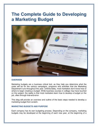 The Complete Guide to Developing
a Marketing Budget
OVERVIEW
Marketing budgets are a business critical tool, as they help you determine what the
costs will be for the various campaigns, programs and activities that the Marketing
Department runs throughout the year. Unfortunately, most marketers don’t know how or
where to begin creating a budget. While business courses in college may have touched
on the subject, the reality is that most marketers learn how to develop a budget on the
job, often through trial-and-error.
This blog will provide an overview and outline of the basic steps needed to develop a
marketing budget from scratch.
MARKETING BUDGETS AND PURPOSE
Each company has its own budgeting process. Depending on the company, marketing
budgets may be developed at the beginning of each new year, at the beginning of a
 
