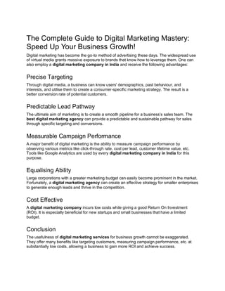The Complete Guide to Digital Marketing Mastery:
Speed Up Your Business Growth!
Digital marketing has become the go-to method of advertising these days. The widespread use
of virtual media grants massive exposure to brands that know how to leverage them. One can
also employ a digital marketing company in India and receive the following advantages:
Precise Targeting
Through digital media, a business can know users' demographics, past behaviour, and
interests, and utilise them to create a consumer-specific marketing strategy. The result is a
better conversion rate of potential customers.
Predictable Lead Pathway
The ultimate aim of marketing is to create a smooth pipeline for a business’s sales team. The
best digital marketing agency can provide a predictable and sustainable pathway for sales
through specific targeting and conversions.
Measurable Campaign Performance
A major benefit of digital marketing is the ability to measure campaign performance by
observing various metrics like click-through rate, cost per lead, customer lifetime value, etc.
Tools like Google Analytics are used by every digital marketing company in India for this
purpose.
Equalising Ability
Large corporations with a greater marketing budget can easily become prominent in the market.
Fortunately, a digital marketing agency can create an effective strategy for smaller enterprises
to generate enough leads and thrive in the competition.
Cost Effective
A digital marketing company incurs low costs while giving a good Return On Investment
(ROI). It is especially beneficial for new startups and small businesses that have a limited
budget.
Conclusion
The usefulness of digital marketing services for business growth cannot be exaggerated.
They offer many benefits like targeting customers, measuring campaign performance, etc. at
substantially low costs, allowing a business to gain more ROI and achieve success.
 