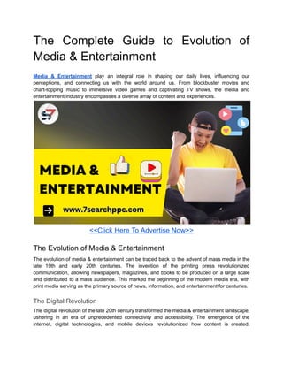 The Complete Guide to Evolution of
Media & Entertainment
Media & Entertainment play an integral role in shaping our daily lives, influencing our
perceptions, and connecting us with the world around us. From blockbuster movies and
chart-topping music to immersive video games and captivating TV shows, the media and
entertainment industry encompasses a diverse array of content and experiences.
<<Click Here To Advertise Now>>
The Evolution of Media & Entertainment
The evolution of media & entertainment can be traced back to the advent of mass media in the
late 19th and early 20th centuries. The invention of the printing press revolutionized
communication, allowing newspapers, magazines, and books to be produced on a large scale
and distributed to a mass audience. This marked the beginning of the modern media era, with
print media serving as the primary source of news, information, and entertainment for centuries.
The Digital Revolution
The digital revolution of the late 20th century transformed the media & entertainment landscape,
ushering in an era of unprecedented connectivity and accessibility. The emergence of the
internet, digital technologies, and mobile devices revolutionized how content is created,
 