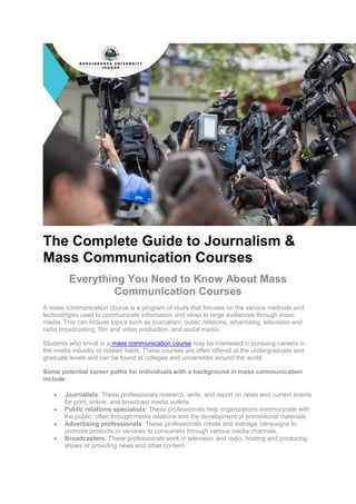 The Complete Guide to Journalism &
Mass Communication Courses
Everything You Need to Know About Mass
Communication Courses
A mass communication course is a program of study that focuses on the various methods and
technologies used to communicate information and ideas to large audiences through mass
media. This can include topics such as journalism, public relations, advertising, television and
radio broadcasting, film and video production, and social media.
Students who enroll in a mass communication course may be interested in pursuing careers in
the media industry or related fields. These courses are often offered at the undergraduate and
graduate levels and can be found at colleges and universities around the world.
Some potential career paths for individuals with a background in mass communication
include
 Journalists: These professionals research, write, and report on news and current events
for print, online, and broadcast media outlets.
 Public relations specialists: These professionals help organizations communicate with
the public, often through media relations and the development of promotional materials.
 Advertising professionals: These professionals create and manage campaigns to
promote products or services to consumers through various media channels.
 Broadcasters: These professionals work in television and radio, hosting and producing
shows or providing news and other content.
 