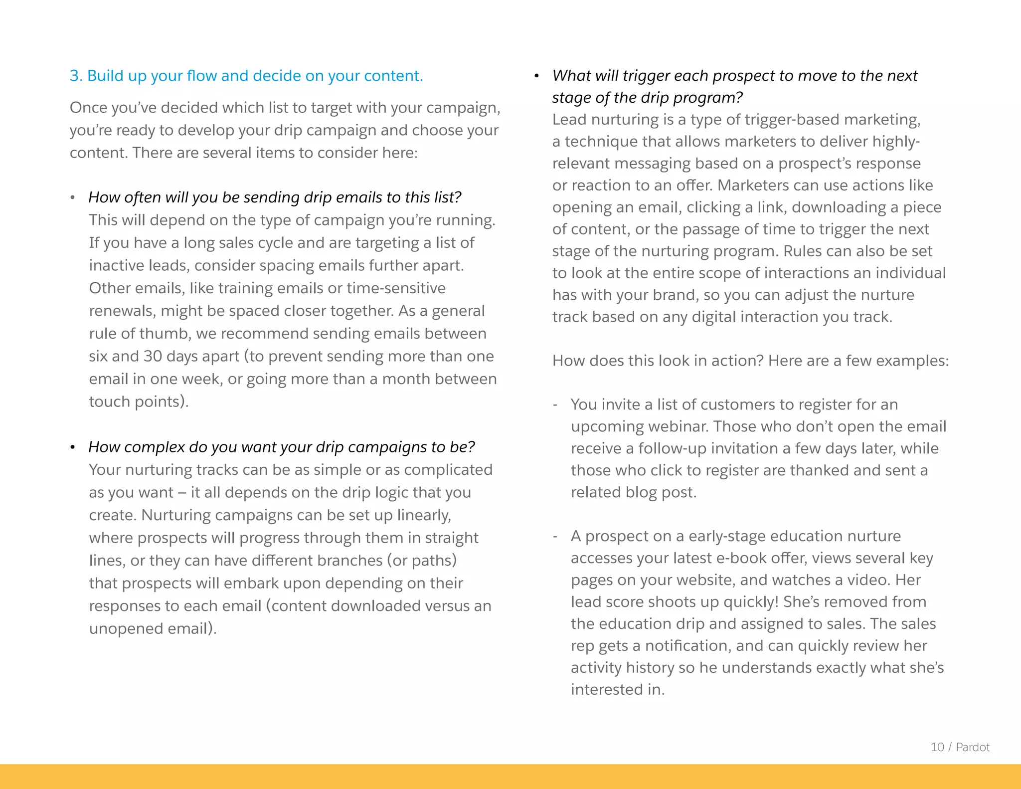 10 / Pardot
• What will trigger each prospect to move to the next
stage of the drip program?
Lead nurturing is a type of trigger-based marketing,
a technique that allows marketers to deliver highly-
relevant messaging based on a prospect’s response
or reaction to an offer. Marketers can use actions like
opening an email, clicking a link, downloading a piece
of content, or the passage of time to trigger the next
stage of the nurturing program. Rules can also be set
to look at the entire scope of interactions an individual
has with your brand, so you can adjust the nurture
track based on any digital interaction you track.
How does this look in action? Here are a few examples:
- You invite a list of customers to register for an
upcoming webinar. Those who don’t open the email
receive a follow-up invitation a few days later, while
those who click to register are thanked and sent a
related blog post.
- A prospect on a early-stage education nurture
accesses your latest e-book offer, views several key
pages on your website, and watches a video. Her
lead score shoots up quickly! She’s removed from
the education drip and assigned to sales. The sales
rep gets a notification, and can quickly review her
activity history so he understands exactly what she’s
interested in.
3. Build up your flow and decide on your content.
Once you’ve decided which list to target with your campaign,
you’re ready to develop your drip campaign and choose your
content. There are several items to consider here:
• How often will you be sending drip emails to this list?
This will depend on the type of campaign you’re running.
If you have a long sales cycle and are targeting a list of
inactive leads, consider spacing emails further apart.
Other emails, like training emails or time-sensitive
renewals, might be spaced closer together. As a general
rule of thumb, we recommend sending emails between
six and 30 days apart (to prevent sending more than one
email in one week, or going more than a month between
touch points).
• How complex do you want your drip campaigns to be?
Your nurturing tracks can be as simple or as complicated
as you want — it all depends on the drip logic that you
create. Nurturing campaigns can be set up linearly,
where prospects will progress through them in straight
lines, or they can have different branches (or paths)
that prospects will embark upon depending on their
responses to each email (content downloaded versus an
unopened email).
 