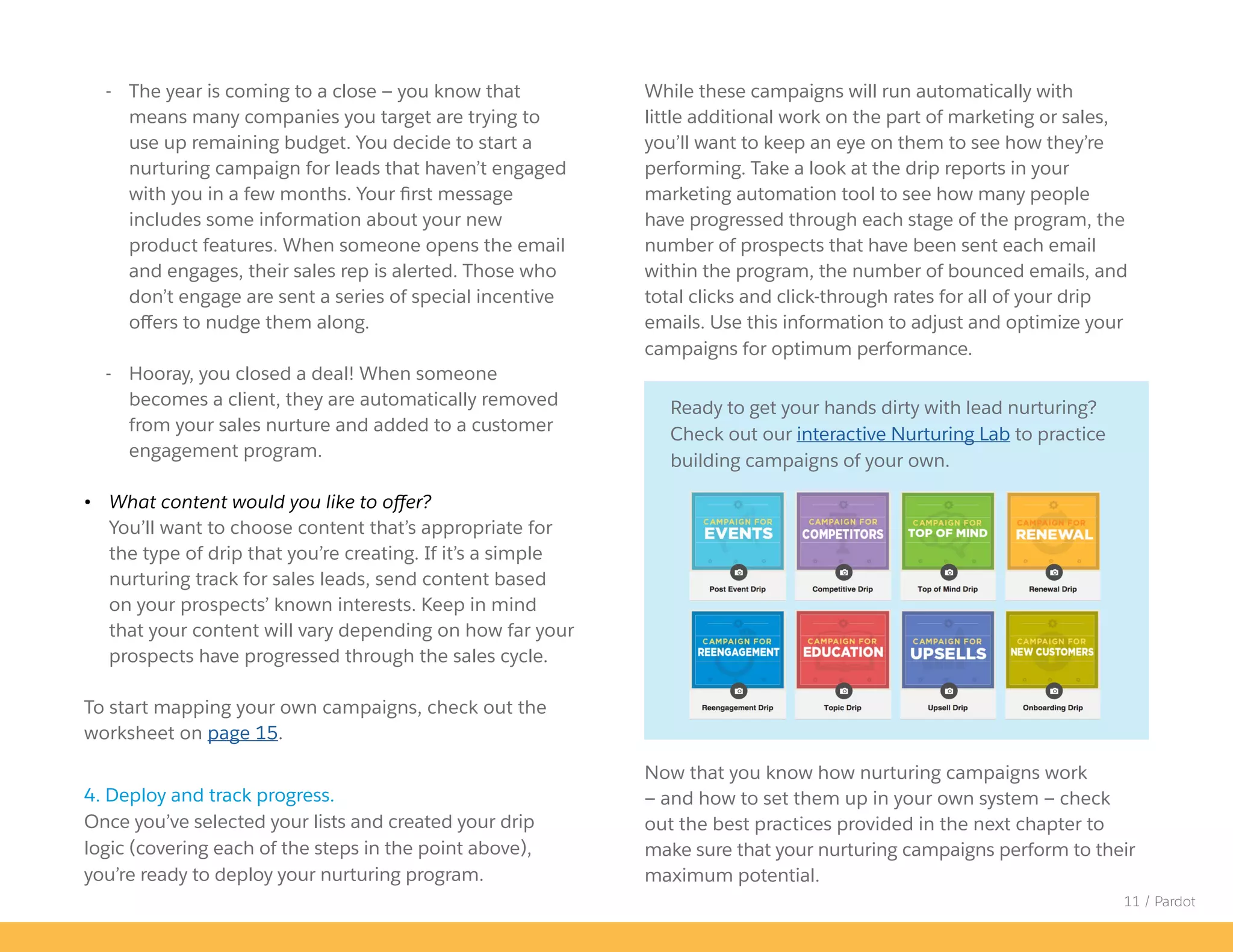 While these campaigns will run automatically with
little additional work on the part of marketing or sales,
you’ll want to keep an eye on them to see how they’re
performing. Take a look at the drip reports in your
marketing automation tool to see how many people
have progressed through each stage of the program, the
number of prospects that have been sent each email
within the program, the number of bounced emails, and
total clicks and click-through rates for all of your drip
emails. Use this information to adjust and optimize your
campaigns for optimum performance.
Now that you know how nurturing campaigns work
— and how to set them up in your own system — check
out the best practices provided in the next chapter to
make sure that your nurturing campaigns perform to their
maximum potential.
11 / Pardot
- The year is coming to a close — you know that
means many companies you target are trying to
use up remaining budget. You decide to start a
nurturing campaign for leads that haven’t engaged
with you in a few months. Your first message
includes some information about your new
product features. When someone opens the email
and engages, their sales rep is alerted. Those who
don’t engage are sent a series of special incentive
offers to nudge them along.
- Hooray, you closed a deal! When someone
becomes a client, they are automatically removed
from your sales nurture and added to a customer
engagement program.
• What content would you like to offer?
You’ll want to choose content that’s appropriate for
the type of drip that you’re creating. If it’s a simple
nurturing track for sales leads, send content based
on your prospects’ known interests. Keep in mind
that your content will vary depending on how far your
prospects have progressed through the sales cycle.
To start mapping your own campaigns, check out the
worksheet on page 15.
4. Deploy and track progress.
Once you’ve selected your lists and created your drip
logic (covering each of the steps in the point above),
you’re ready to deploy your nurturing program.
Ready to get your hands dirty with lead nurturing?
Check out our interactive Nurturing Lab to practice
building campaigns of your own.
 