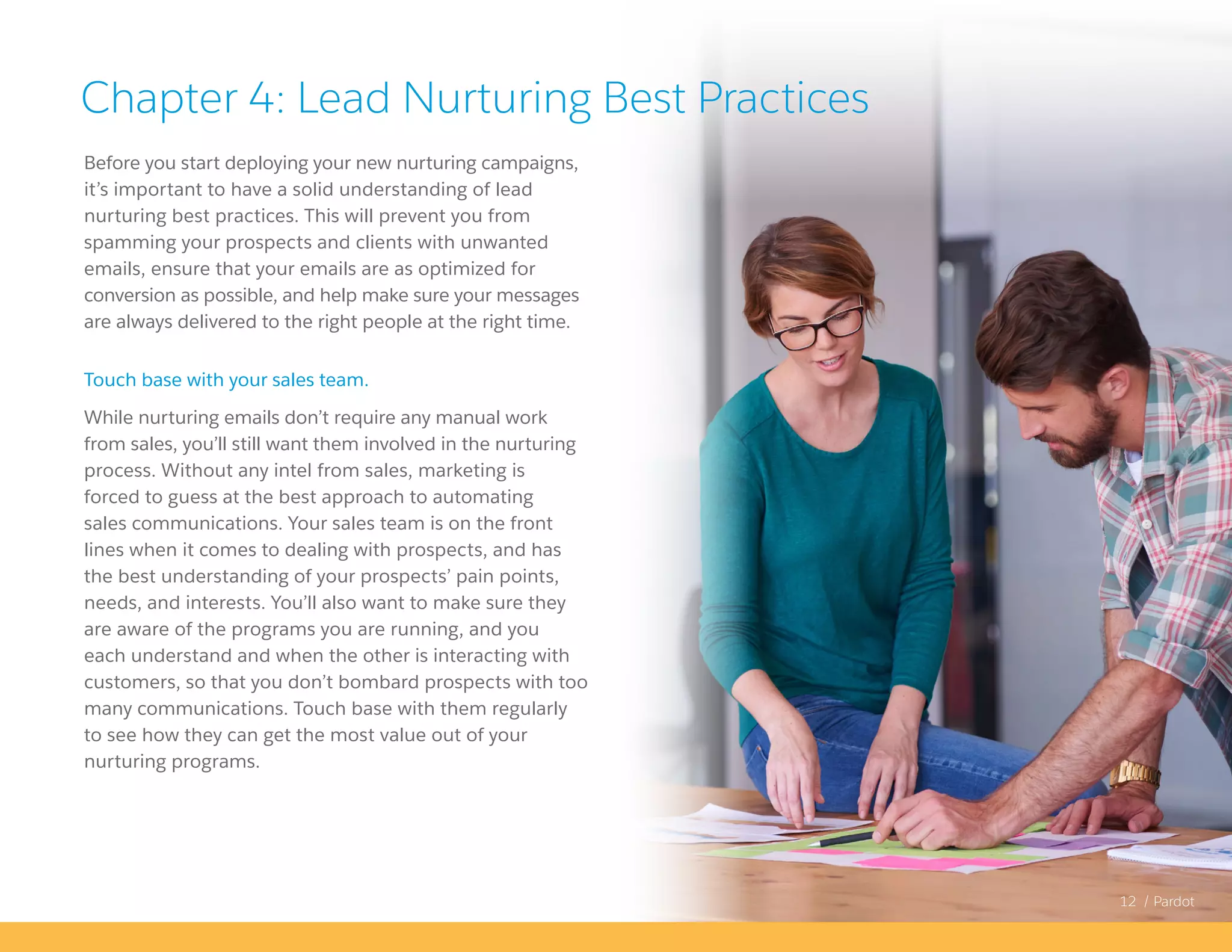 12 / Pardot
Before you start deploying your new nurturing campaigns,
it’s important to have a solid understanding of lead
nurturing best practices. This will prevent you from
spamming your prospects and clients with unwanted
emails, ensure that your emails are as optimized for
conversion as possible, and help make sure your messages
are always delivered to the right people at the right time.
Touch base with your sales team.
While nurturing emails don’t require any manual work
from sales, you’ll still want them involved in the nurturing
process. Without any intel from sales, marketing is
forced to guess at the best approach to automating
sales communications. Your sales team is on the front
lines when it comes to dealing with prospects, and has
the best understanding of your prospects’ pain points,
needs, and interests. You’ll also want to make sure they
are aware of the programs you are running, and you
each understand and when the other is interacting with
customers, so that you don’t bombard prospects with too
many communications. Touch base with them regularly
to see how they can get the most value out of your
nurturing programs.
Chapter 4: Lead Nurturing Best Practices
 