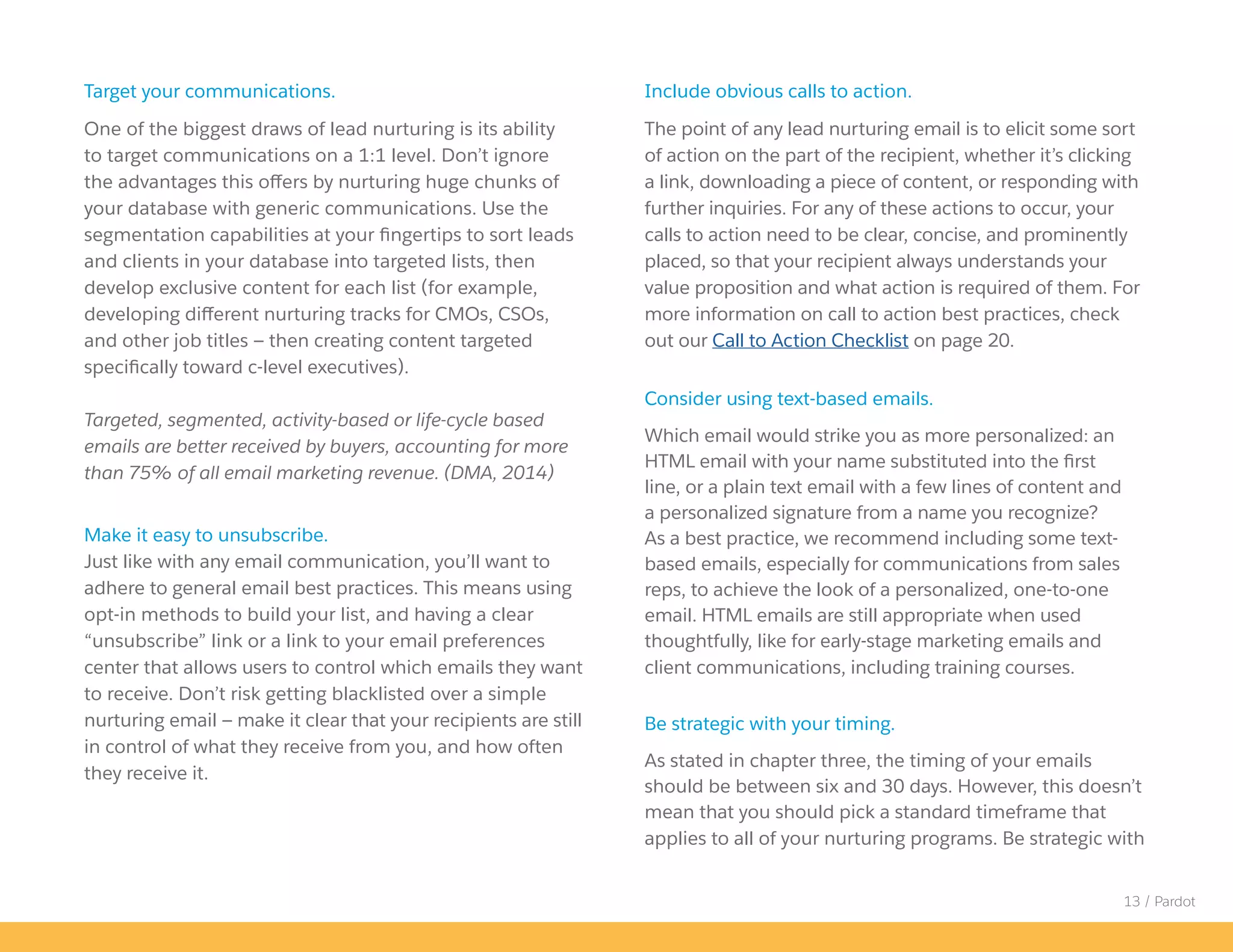 13 / Pardot
Include obvious calls to action.
The point of any lead nurturing email is to elicit some sort
of action on the part of the recipient, whether it’s clicking
a link, downloading a piece of content, or responding with
further inquiries. For any of these actions to occur, your
calls to action need to be clear, concise, and prominently
placed, so that your recipient always understands your
value proposition and what action is required of them. For
more information on call to action best practices, check
out our Call to Action Checklist on page 20.
Consider using text-based emails.
Which email would strike you as more personalized: an
HTML email with your name substituted into the first
line, or a plain text email with a few lines of content and
a personalized signature from a name you recognize?
As a best practice, we recommend including some text-
based emails, especially for communications from sales
reps, to achieve the look of a personalized, one-to-one
email. HTML emails are still appropriate when used
thoughtfully, like for early-stage marketing emails and
client communications, including training courses.
Be strategic with your timing.
As stated in chapter three, the timing of your emails
should be between six and 30 days. However, this doesn’t
mean that you should pick a standard timeframe that
applies to all of your nurturing programs. Be strategic with
Target your communications.
One of the biggest draws of lead nurturing is its ability
to target communications on a 1:1 level. Don’t ignore
the advantages this offers by nurturing huge chunks of
your database with generic communications. Use the
segmentation capabilities at your fingertips to sort leads
and clients in your database into targeted lists, then
develop exclusive content for each list (for example,
developing different nurturing tracks for CMOs, CSOs,
and other job titles — then creating content targeted
specifically toward c-level executives).
Targeted, segmented, activity-based or life-cycle based
emails are better received by buyers, accounting for more
than 75% of all email marketing revenue. (DMA, 2014)
Make it easy to unsubscribe.
Just like with any email communication, you’ll want to
adhere to general email best practices. This means using
opt-in methods to build your list, and having a clear
“unsubscribe” link or a link to your email preferences
center that allows users to control which emails they want
to receive. Don’t risk getting blacklisted over a simple
nurturing email — make it clear that your recipients are still
in control of what they receive from you, and how often
they receive it.
 
