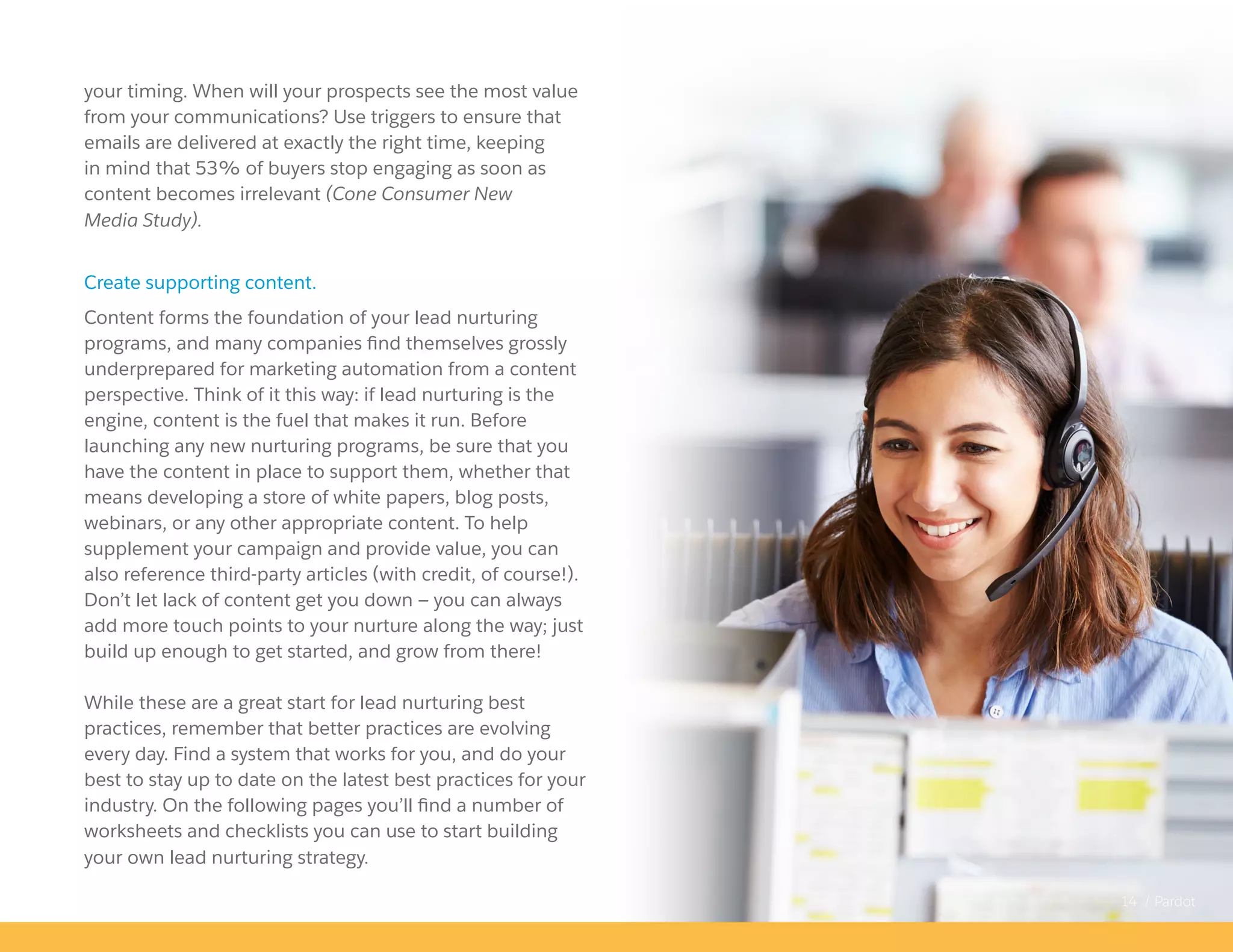 14 / Pardot
your timing. When will your prospects see the most value
from your communications? Use triggers to ensure that
emails are delivered at exactly the right time, keeping
in mind that 53% of buyers stop engaging as soon as
content becomes irrelevant (Cone Consumer New
Media Study).
Create supporting content.
Content forms the foundation of your lead nurturing
programs, and many companies find themselves grossly
underprepared for marketing automation from a content
perspective. Think of it this way: if lead nurturing is the
engine, content is the fuel that makes it run. Before
launching any new nurturing programs, be sure that you
have the content in place to support them, whether that
means developing a store of white papers, blog posts,
webinars, or any other appropriate content. To help
supplement your campaign and provide value, you can
also reference third-party articles (with credit, of course!).
Don’t let lack of content get you down — you can always
add more touch points to your nurture along the way; just
build up enough to get started, and grow from there!
While these are a great start for lead nurturing best
practices, remember that better practices are evolving
every day. Find a system that works for you, and do your
best to stay up to date on the latest best practices for your
industry. On the following pages you’ll find a number of
worksheets and checklists you can use to start building
your own lead nurturing strategy.
 