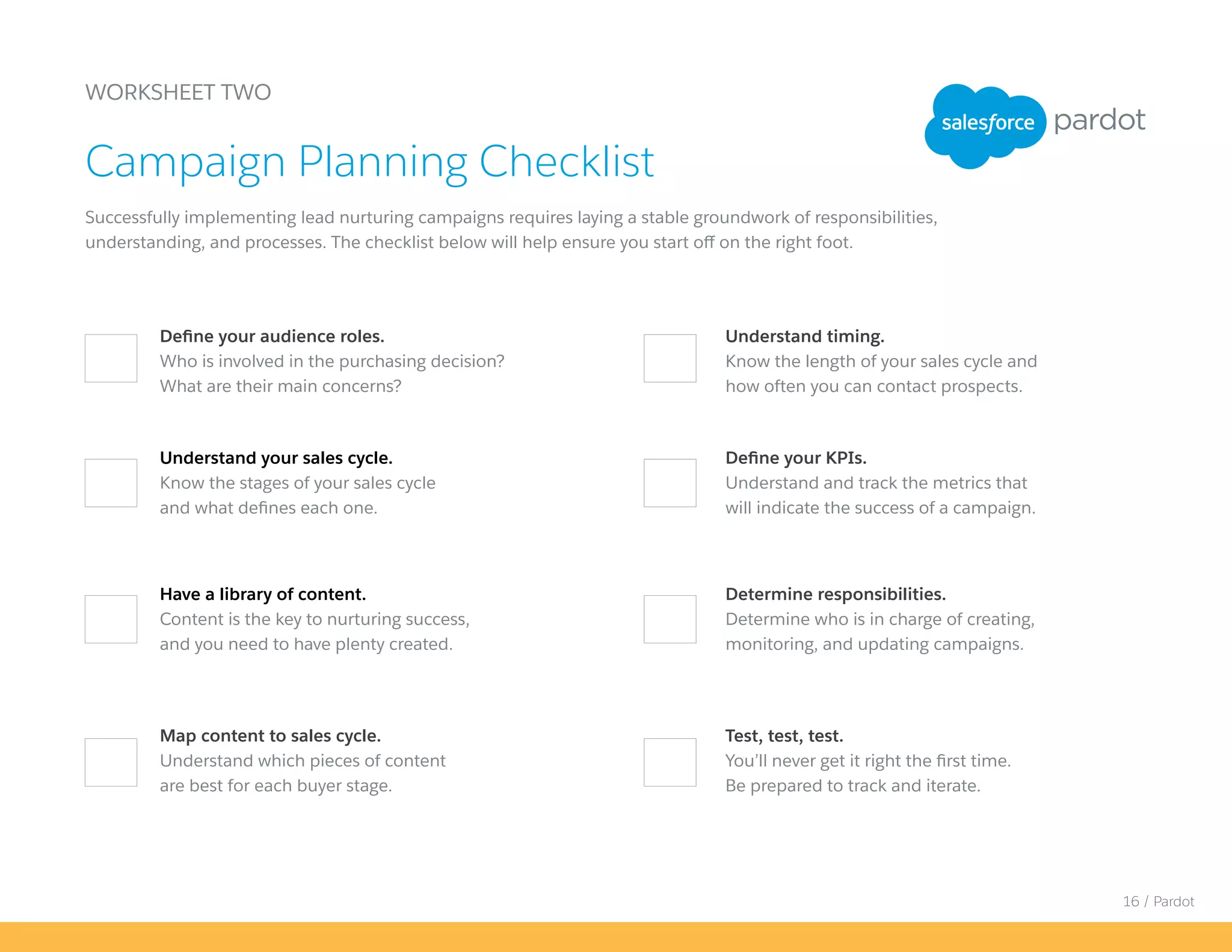 16 / Pardot
Define your KPIs.
Understand and track the metrics that
will indicate the success of a campaign.
Map content to sales cycle.
Understand which pieces of content
are best for each buyer stage.
WORKSHEET TWO
Successfully implementing lead nurturing campaigns requires laying a stable groundwork of responsibilities,
understanding, and processes. The checklist below will help ensure you start off on the right foot.
Campaign Planning Checklist
Define your audience roles.
Who is involved in the purchasing decision?
What are their main concerns?
Understand timing.
Know the length of your sales cycle and
how often you can contact prospects.
Understand your sales cycle.
Know the stages of your sales cycle
and what defines each one.
Have a library of content.
Content is the key to nurturing success,
and you need to have plenty created.
Determine responsibilities.
Determine who is in charge of creating,
monitoring, and updating campaigns.
Test, test, test.
You’ll never get it right the first time.
Be prepared to track and iterate.
 