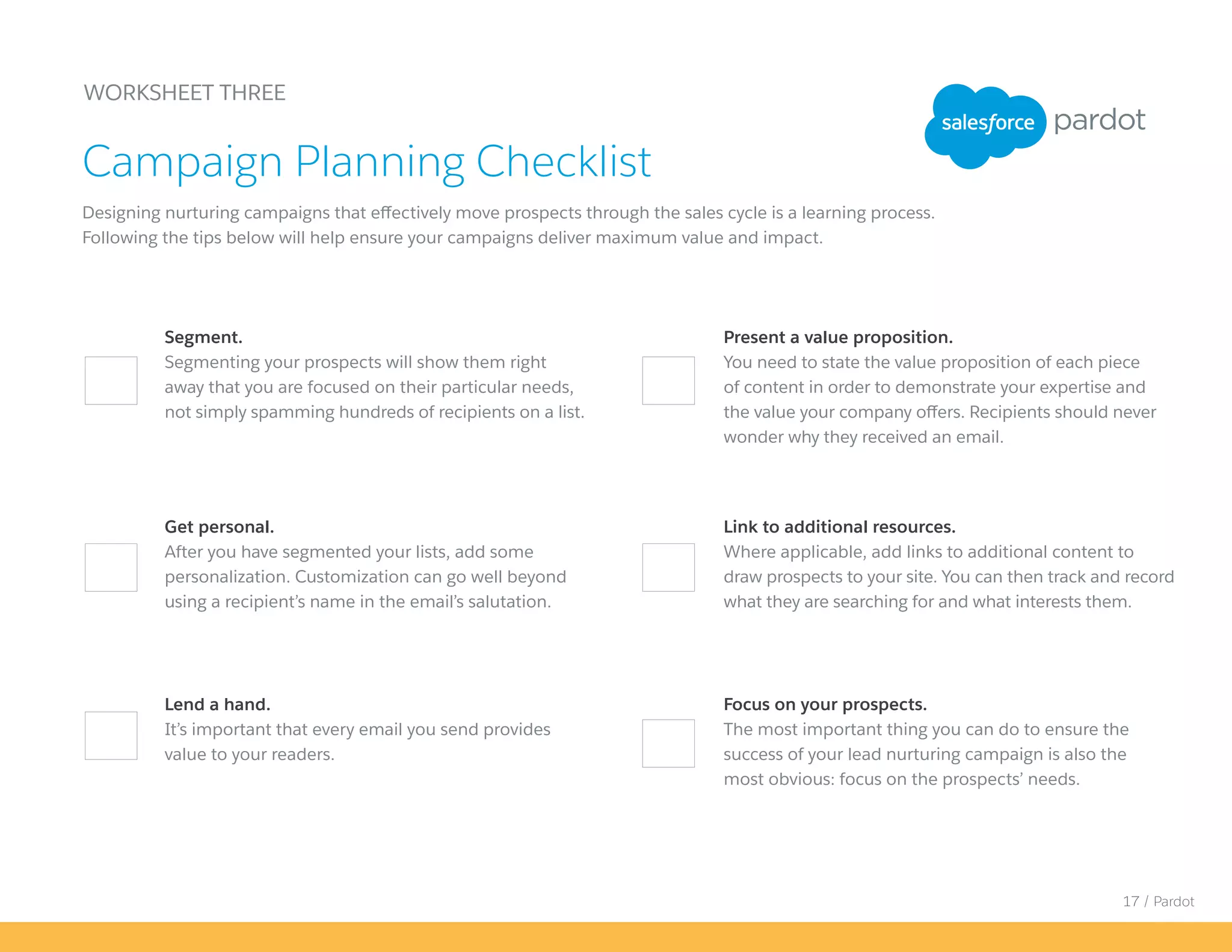17 / Pardot
Focus on your prospects.
The most important thing you can do to ensure the
success of your lead nurturing campaign is also the
most obvious: focus on the prospects’ needs.
Present a value proposition.
You need to state the value proposition of each piece
of content in order to demonstrate your expertise and
the value your company offers. Recipients should never
wonder why they received an email.
WORKSHEET THREE
Designing nurturing campaigns that effectively move prospects through the sales cycle is a learning process.
Following the tips below will help ensure your campaigns deliver maximum value and impact.
Campaign Planning Checklist
Segment.
Segmenting your prospects will show them right
away that you are focused on their particular needs,
not simply spamming hundreds of recipients on a list.
Link to additional resources.
Where applicable, add links to additional content to
draw prospects to your site. You can then track and record
what they are searching for and what interests them.
Get personal.
After you have segmented your lists, add some
personalization. Customization can go well beyond
using a recipient’s name in the email’s salutation.
Lend a hand.
It’s important that every email you send provides
value to your readers.
 