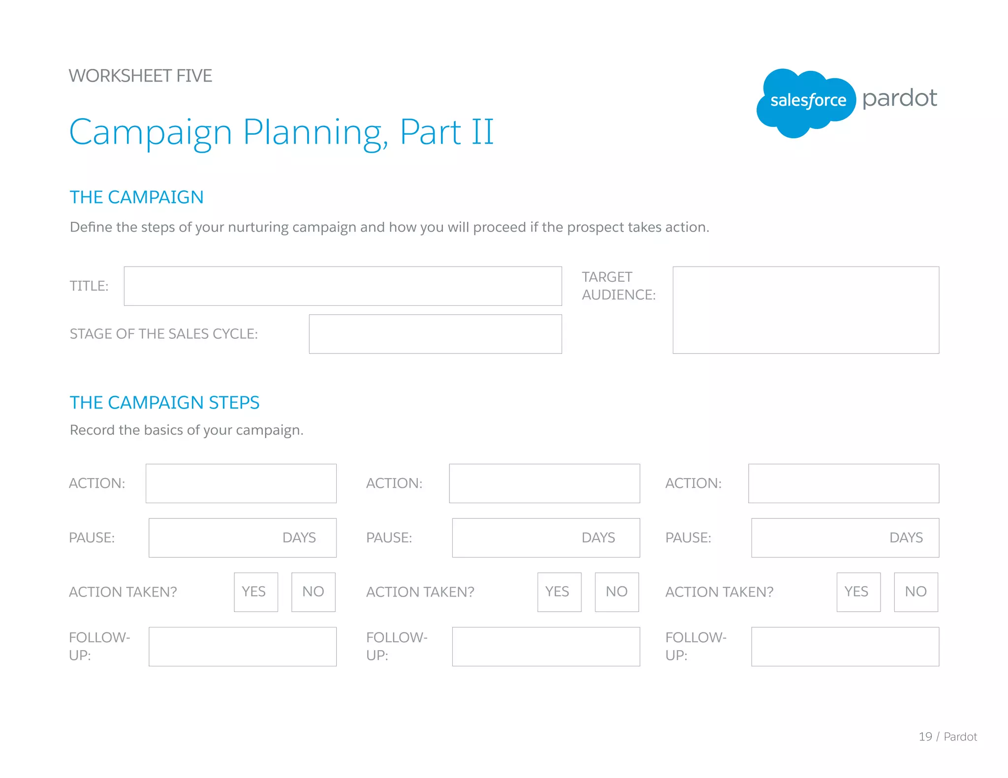 PAUSE: PAUSE: PAUSE:
WORKSHEET FIVE
Campaign Planning, Part II
TITLE:
STAGE OF THE SALES CYCLE:
TARGET
AUDIENCE:
ACTION: ACTION: ACTION:
FOLLOW-
UP:
FOLLOW-
UP:
FOLLOW-
UP:
THE CAMPAIGN
THE CAMPAIGN STEPS
Define the steps of your nurturing campaign and how you will proceed if the prospect takes action.
Record the basics of your campaign.
ACTION TAKEN? ACTION TAKEN? ACTION TAKEN?YES YES YESNO NO NO
DAYS DAYS DAYS
19 / Pardot
 