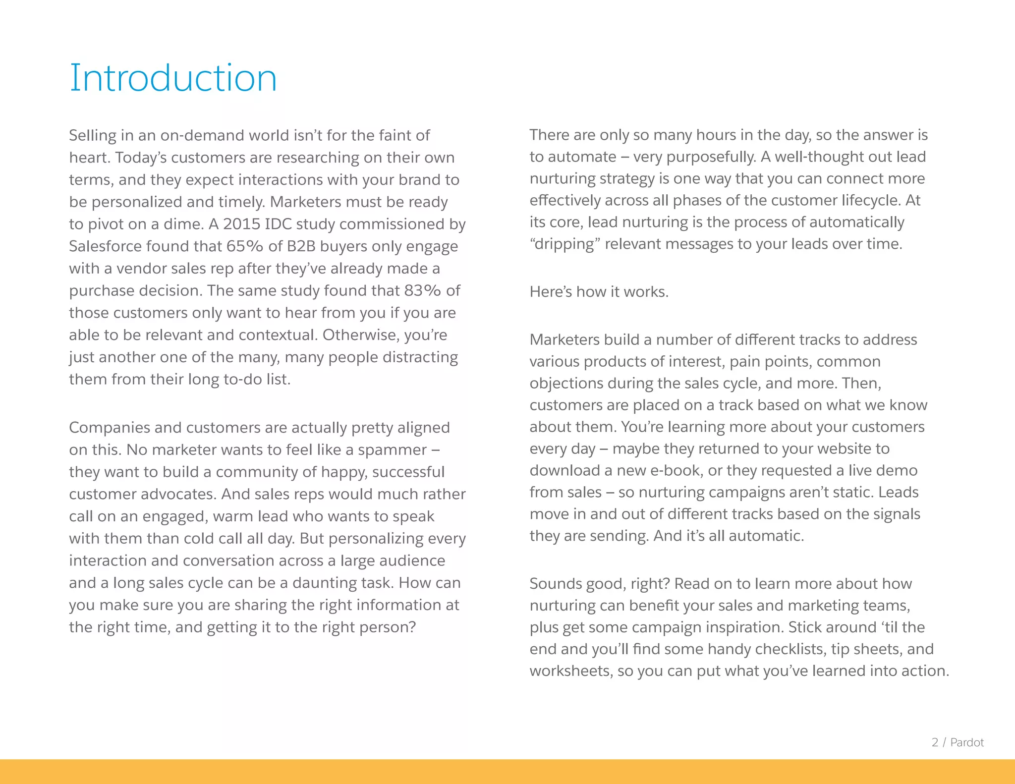 2 / Pardot
Selling in an on-demand world isn’t for the faint of
heart. Today’s customers are researching on their own
terms, and they expect interactions with your brand to
be personalized and timely. Marketers must be ready
to pivot on a dime. A 2015 IDC study commissioned by
Salesforce found that 65% of B2B buyers only engage
with a vendor sales rep after they’ve already made a
purchase decision. The same study found that 83% of
those customers only want to hear from you if you are
able to be relevant and contextual. Otherwise, you’re
just another one of the many, many people distracting
them from their long to-do list.
Companies and customers are actually pretty aligned
on this. No marketer wants to feel like a spammer —
they want to build a community of happy, successful
customer advocates. And sales reps would much rather
call on an engaged, warm lead who wants to speak
with them than cold call all day. But personalizing every
interaction and conversation across a large audience
and a long sales cycle can be a daunting task. How can
you make sure you are sharing the right information at
the right time, and getting it to the right person?
There are only so many hours in the day, so the answer is
to automate — very purposefully. A well-thought out lead
nurturing strategy is one way that you can connect more
effectively across all phases of the customer lifecycle. At
its core, lead nurturing is the process of automatically
“dripping” relevant messages to your leads over time.
Here’s how it works.
Marketers build a number of different tracks to address
various products of interest, pain points, common
objections during the sales cycle, and more. Then,
customers are placed on a track based on what we know
about them. You’re learning more about your customers
every day — maybe they returned to your website to
download a new e-book, or they requested a live demo
from sales — so nurturing campaigns aren’t static. Leads
move in and out of different tracks based on the signals
they are sending. And it’s all automatic.
Sounds good, right? Read on to learn more about how
nurturing can benefit your sales and marketing teams,
plus get some campaign inspiration. Stick around ‘til the
end and you’ll find some handy checklists, tip sheets, and
worksheets, so you can put what you’ve learned into action.
Introduction
 