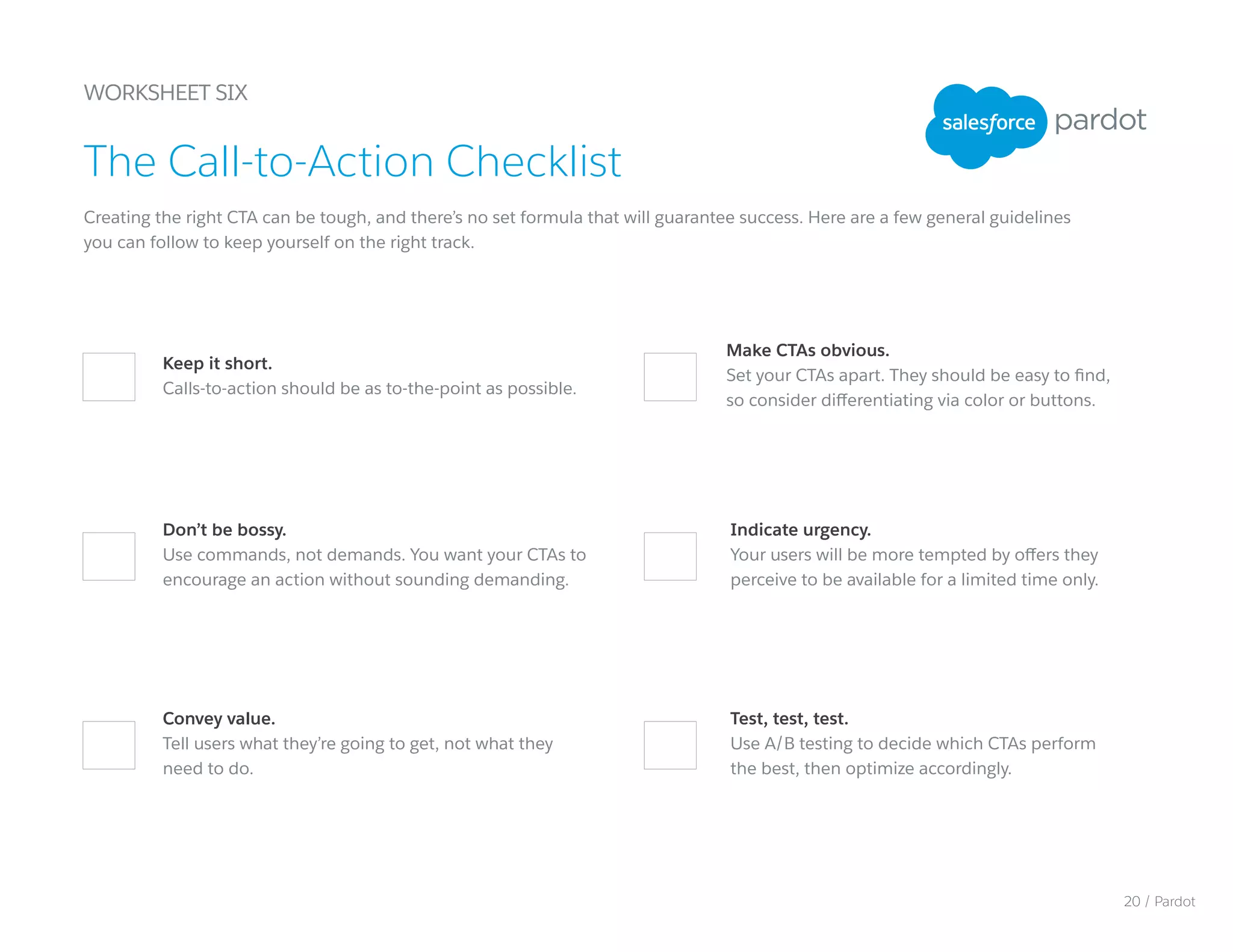 Test, test, test.
Use A/B testing to decide which CTAs perform
the best, then optimize accordingly.
Make CTAs obvious.
Set your CTAs apart. They should be easy to find,
so consider differentiating via color or buttons.
WORKSHEET SIX
Creating the right CTA can be tough, and there’s no set formula that will guarantee success. Here are a few general guidelines
you can follow to keep yourself on the right track.
The Call-to-Action Checklist
Keep it short.
Calls-to-action should be as to-the-point as possible.
Indicate urgency.
Your users will be more tempted by offers they
perceive to be available for a limited time only.
Don’t be bossy.
Use commands, not demands. You want your CTAs to
encourage an action without sounding demanding.
Convey value.
Tell users what they’re going to get, not what they
need to do.
20 / Pardot
 