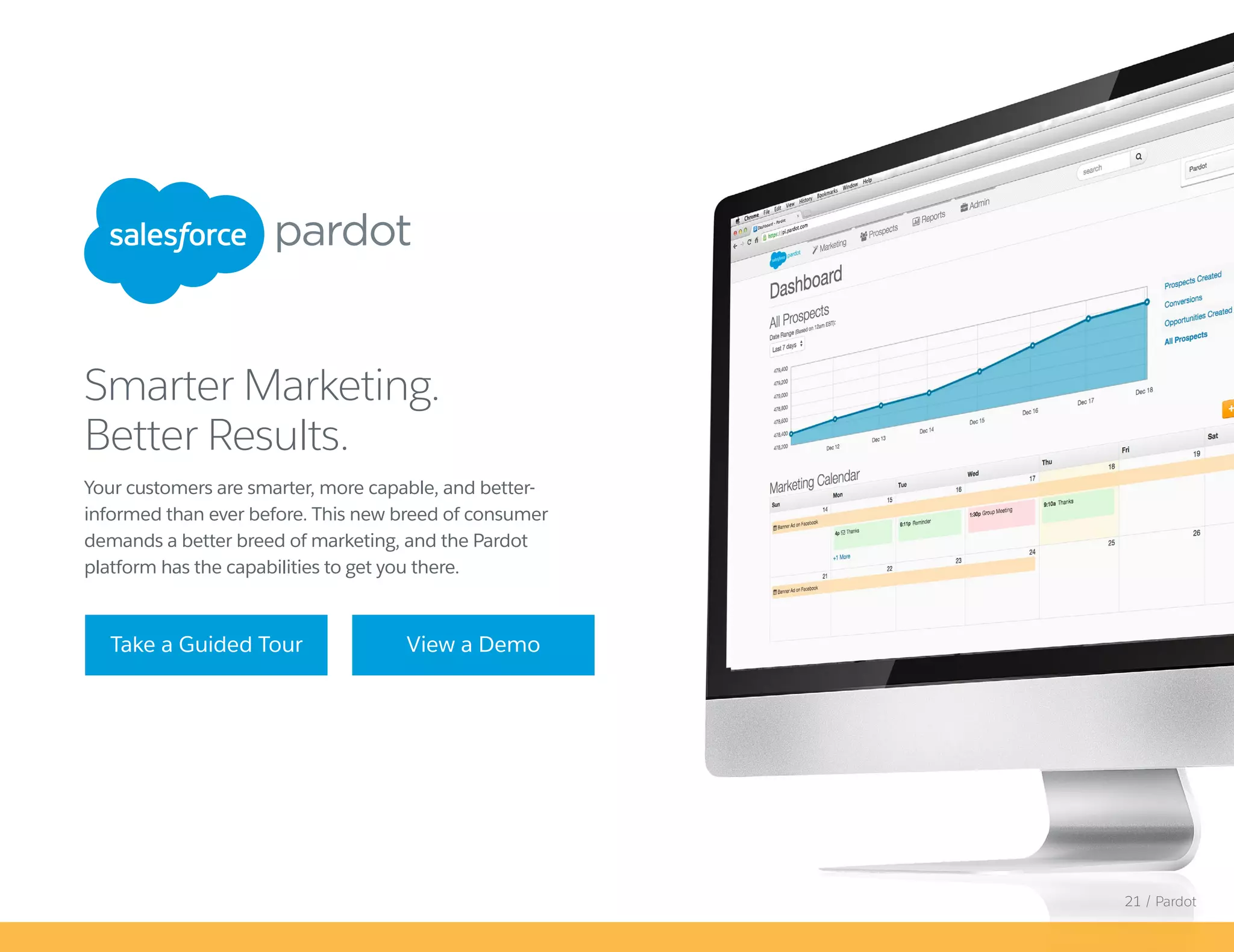 Your customers are smarter, more capable, and better-
informed than ever before. This new breed of consumer
demands a better breed of marketing, and the Pardot
platform has the capabilities to get you there.
Smarter Marketing.
Better Results.
Take a Guided Tour View a Demo
21 / Pardot
 