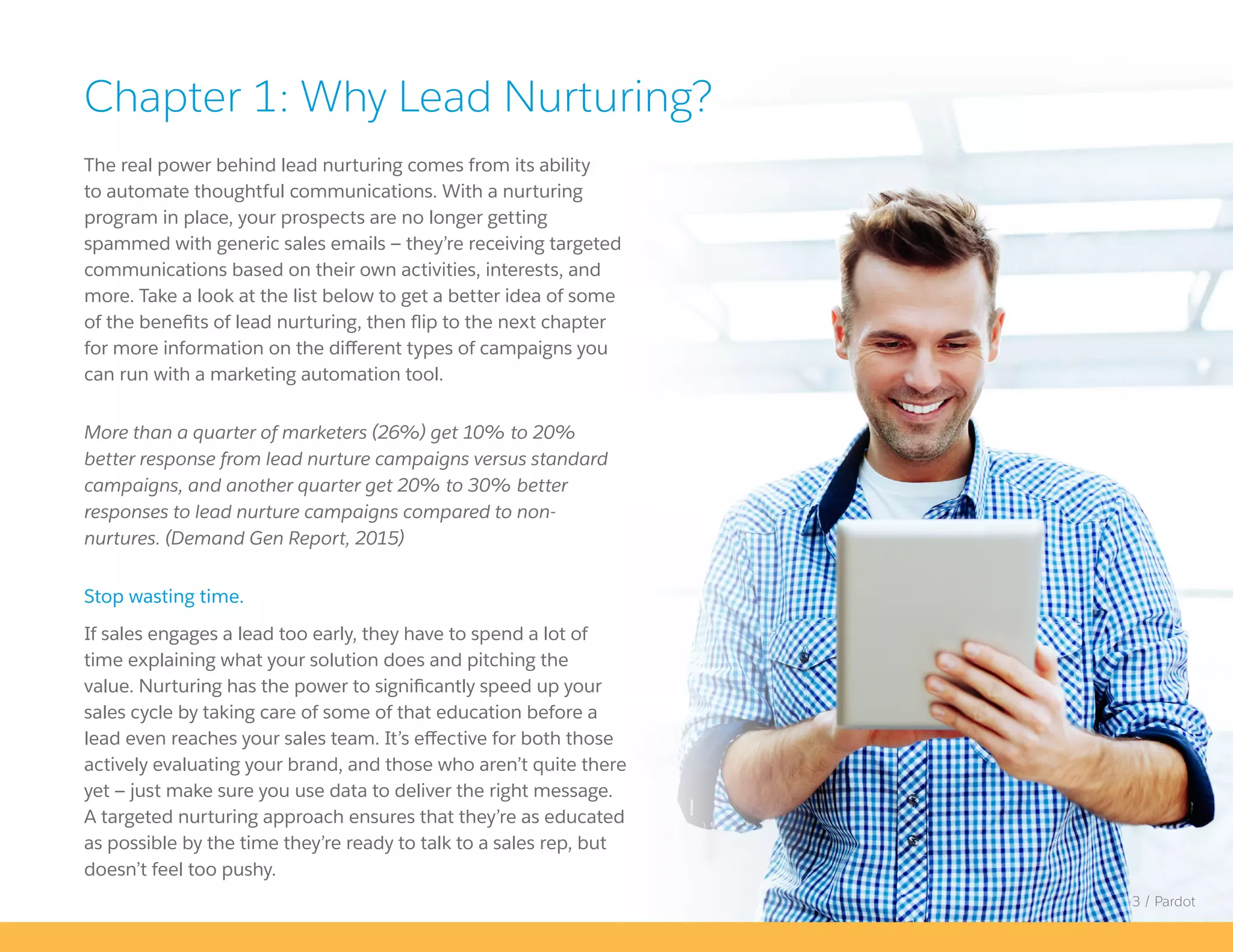 The real power behind lead nurturing comes from its ability
to automate thoughtful communications. With a nurturing
program in place, your prospects are no longer getting
spammed with generic sales emails — they’re receiving targeted
communications based on their own activities, interests, and
more. Take a look at the list below to get a better idea of some
of the benefits of lead nurturing, then flip to the next chapter
for more information on the different types of campaigns you
can run with a marketing automation tool.
More than a quarter of marketers (26%) get 10% to 20%
better response from lead nurture campaigns versus standard
campaigns, and another quarter get 20% to 30% better
responses to lead nurture campaigns compared to non-
nurtures. (Demand Gen Report, 2015)
Stop wasting time.
If sales engages a lead too early, they have to spend a lot of
time explaining what your solution does and pitching the
value. Nurturing has the power to significantly speed up your
sales cycle by taking care of some of that education before a
lead even reaches your sales team. It’s effective for both those
actively evaluating your brand, and those who aren’t quite there
yet — just make sure you use data to deliver the right message.
A targeted nurturing approach ensures that they’re as educated
as possible by the time they’re ready to talk to a sales rep, but
doesn’t feel too pushy.
Chapter 1: Why Lead Nurturing?
3 / Pardot
 