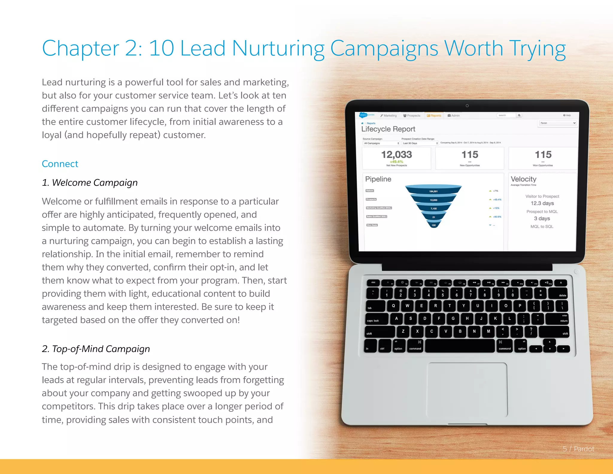 5 / Pardot
Lead nurturing is a powerful tool for sales and marketing,
but also for your customer service team. Let’s look at ten
different campaigns you can run that cover the length of
the entire customer lifecycle, from initial awareness to a
loyal (and hopefully repeat) customer.
Connect
1. Welcome Campaign
Welcome or fulfillment emails in response to a particular
offer are highly anticipated, frequently opened, and
simple to automate. By turning your welcome emails into
a nurturing campaign, you can begin to establish a lasting
relationship. In the initial email, remember to remind
them why they converted, confirm their opt-in, and let
them know what to expect from your program. Then, start
providing them with light, educational content to build
awareness and keep them interested. Be sure to keep it
targeted based on the offer they converted on!
2. Top-of-Mind Campaign
The top-of-mind drip is designed to engage with your
leads at regular intervals, preventing leads from forgetting
about your company and getting swooped up by your
competitors. This drip takes place over a longer period of
time, providing sales with consistent touch points, and
Chapter 2: 10 Lead Nurturing Campaigns Worth Trying
 