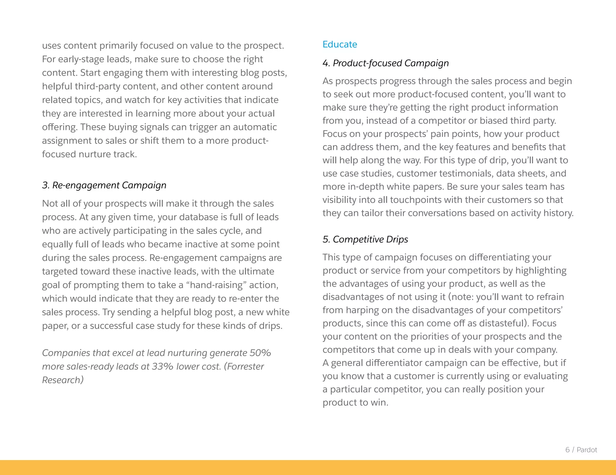 6 / Pardot
uses content primarily focused on value to the prospect.
For early-stage leads, make sure to choose the right
content. Start engaging them with interesting blog posts,
helpful third-party content, and other content around
related topics, and watch for key activities that indicate
they are interested in learning more about your actual
offering. These buying signals can trigger an automatic
assignment to sales or shift them to a more product-
focused nurture track.
3. Re-engagement Campaign
Not all of your prospects will make it through the sales
process. At any given time, your database is full of leads
who are actively participating in the sales cycle, and
equally full of leads who became inactive at some point
during the sales process. Re-engagement campaigns are
targeted toward these inactive leads, with the ultimate
goal of prompting them to take a “hand-raising” action,
which would indicate that they are ready to re-enter the
sales process. Try sending a helpful blog post, a new white
paper, or a successful case study for these kinds of drips.
Companies that excel at lead nurturing generate 50%
more sales-ready leads at 33% lower cost. (Forrester
Research)
Educate
4. Product-focused Campaign
As prospects progress through the sales process and begin
to seek out more product-focused content, you’ll want to
make sure they’re getting the right product information
from you, instead of a competitor or biased third party.
Focus on your prospects’ pain points, how your product
can address them, and the key features and benefits that
will help along the way. For this type of drip, you’ll want to
use case studies, customer testimonials, data sheets, and
more in-depth white papers. Be sure your sales team has
visibility into all touchpoints with their customers so that
they can tailor their conversations based on activity history.
5. Competitive Drips
This type of campaign focuses on differentiating your
product or service from your competitors by highlighting
the advantages of using your product, as well as the
disadvantages of not using it (note: you’ll want to refrain
from harping on the disadvantages of your competitors’
products, since this can come off as distasteful). Focus
your content on the priorities of your prospects and the
competitors that come up in deals with your company.
A general differentiator campaign can be effective, but if
you know that a customer is currently using or evaluating
a particular competitor, you can really position your
product to win.
 