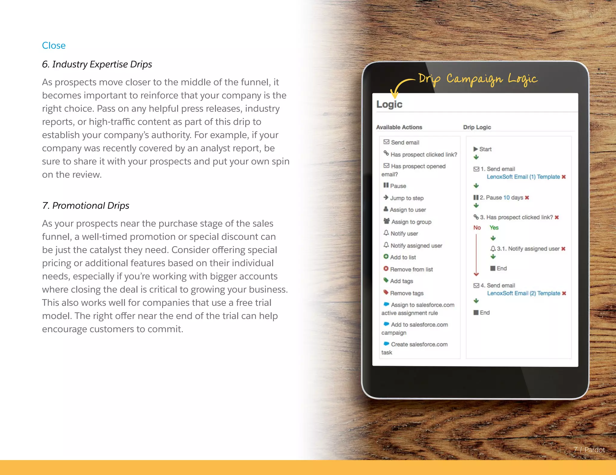 7 / Pardot
Close
6. Industry Expertise Drips
As prospects move closer to the middle of the funnel, it
becomes important to reinforce that your company is the
right choice. Pass on any helpful press releases, industry
reports, or high-traffic content as part of this drip to
establish your company’s authority. For example, if your
company was recently covered by an analyst report, be
sure to share it with your prospects and put your own spin
on the review.
7. Promotional Drips
As your prospects near the purchase stage of the sales
funnel, a well-timed promotion or special discount can
be just the catalyst they need. Consider offering special
pricing or additional features based on their individual
needs, especially if you’re working with bigger accounts
where closing the deal is critical to growing your business.
This also works well for companies that use a free trial
model. The right offer near the end of the trial can help
encourage customers to commit.
Drip Campaign Logic
 