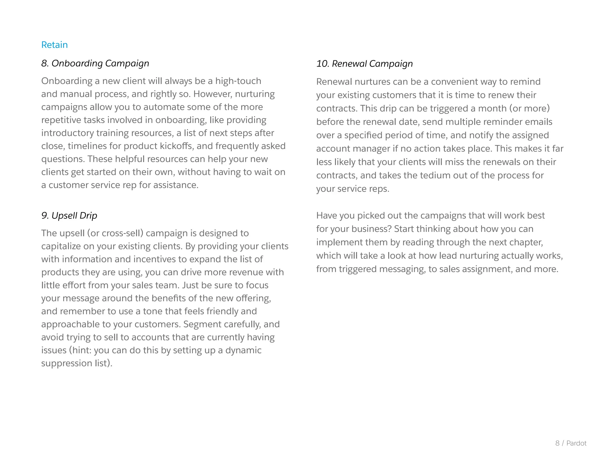 10. Renewal Campaign
Renewal nurtures can be a convenient way to remind
your existing customers that it is time to renew their
contracts. This drip can be triggered a month (or more)
before the renewal date, send multiple reminder emails
over a specified period of time, and notify the assigned
account manager if no action takes place. This makes it far
less likely that your clients will miss the renewals on their
contracts, and takes the tedium out of the process for
your service reps.
Have you picked out the campaigns that will work best
for your business? Start thinking about how you can
implement them by reading through the next chapter,
which will take a look at how lead nurturing actually works,
from triggered messaging, to sales assignment, and more.
Retain
8. Onboarding Campaign
Onboarding a new client will always be a high-touch
and manual process, and rightly so. However, nurturing
campaigns allow you to automate some of the more
repetitive tasks involved in onboarding, like providing
introductory training resources, a list of next steps after
close, timelines for product kickoffs, and frequently asked
questions. These helpful resources can help your new
clients get started on their own, without having to wait on
a customer service rep for assistance.
9. Upsell Drip
The upsell (or cross-sell) campaign is designed to
capitalize on your existing clients. By providing your clients
with information and incentives to expand the list of
products they are using, you can drive more revenue with
little effort from your sales team. Just be sure to focus
your message around the benefits of the new offering,
and remember to use a tone that feels friendly and
approachable to your customers. Segment carefully, and
avoid trying to sell to accounts that are currently having
issues (hint: you can do this by setting up a dynamic
suppression list).
8 / Pardot
 