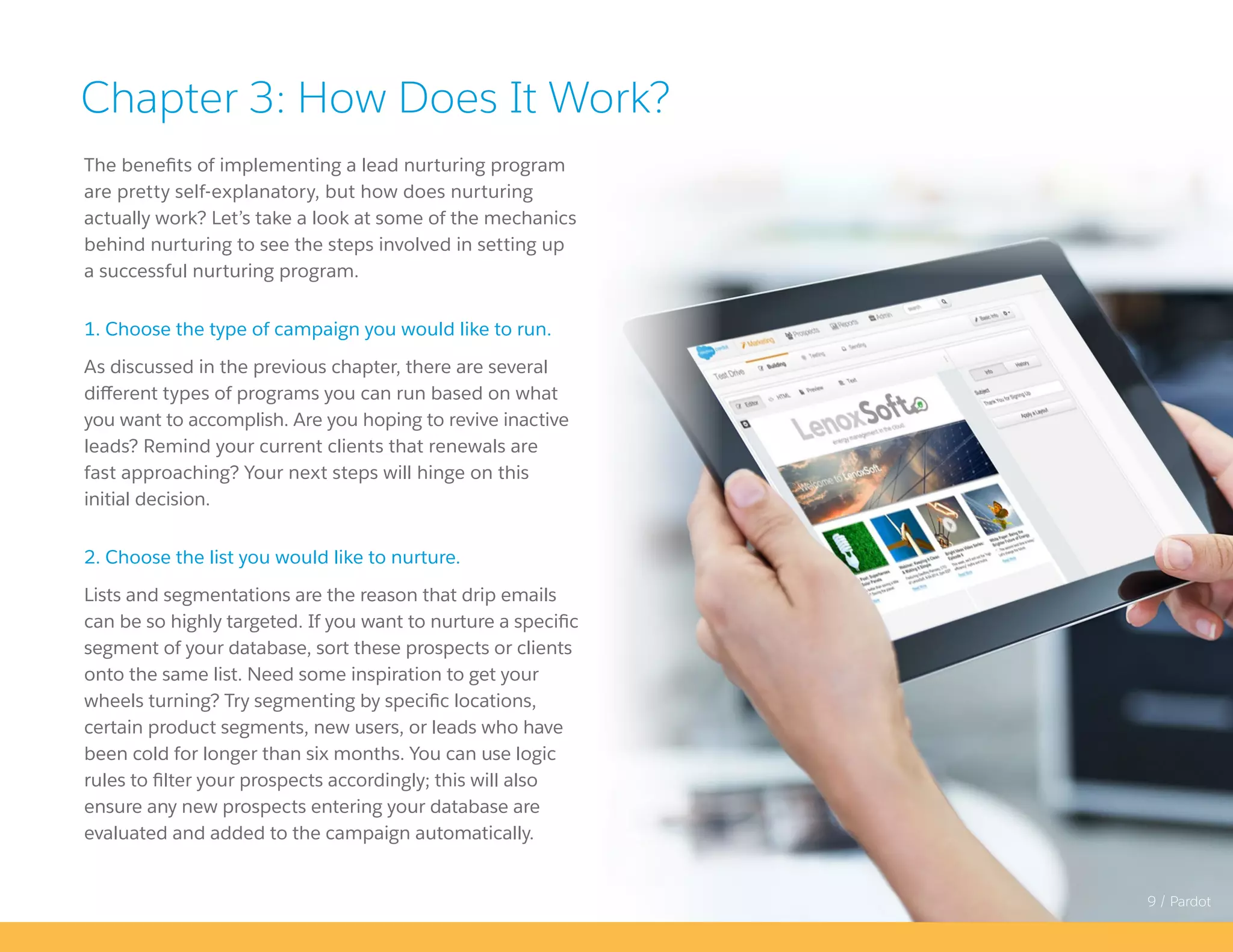 9 / Pardot
The benefits of implementing a lead nurturing program
are pretty self-explanatory, but how does nurturing
actually work? Let’s take a look at some of the mechanics
behind nurturing to see the steps involved in setting up
a successful nurturing program.
1. Choose the type of campaign you would like to run.
As discussed in the previous chapter, there are several
different types of programs you can run based on what
you want to accomplish. Are you hoping to revive inactive
leads? Remind your current clients that renewals are
fast approaching? Your next steps will hinge on this
initial decision.
2. Choose the list you would like to nurture.
Lists and segmentations are the reason that drip emails
can be so highly targeted. If you want to nurture a specific
segment of your database, sort these prospects or clients
onto the same list. Need some inspiration to get your
wheels turning? Try segmenting by specific locations,
certain product segments, new users, or leads who have
been cold for longer than six months. You can use logic
rules to filter your prospects accordingly; this will also
ensure any new prospects entering your database are
evaluated and added to the campaign automatically.
Chapter 3: How Does It Work?
 