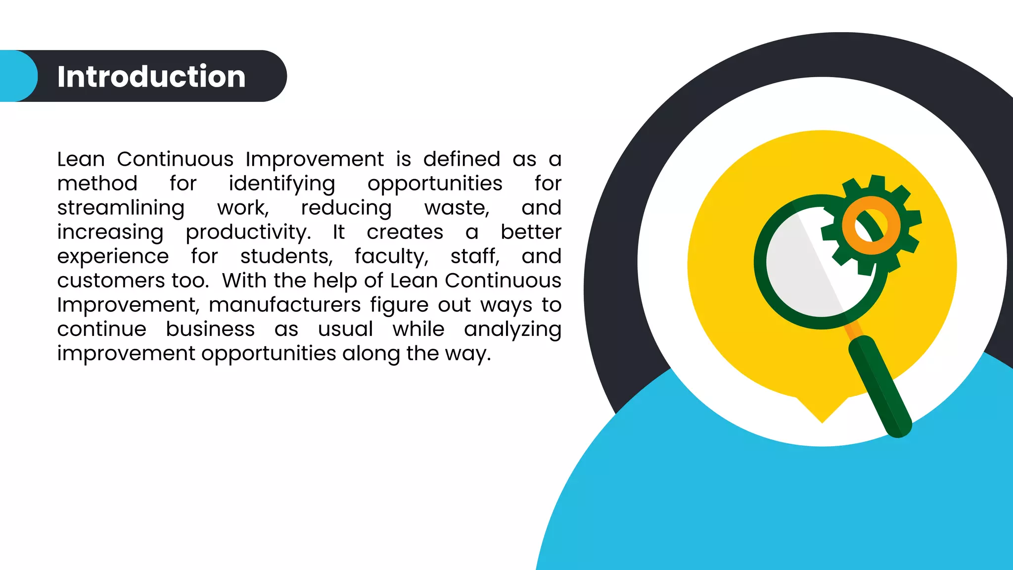 Introduction
Lean Continuous Improvement is defined as a
method for identifying opportunities for
streamlining work, reducing waste, and
increasing productivity. It creates a better
experience for students, faculty, staff, and
customers too. With the help of Lean Continuous
Improvement, manufacturers figure out ways to
continue business as usual while analyzing
improvement opportunities along the way.
 