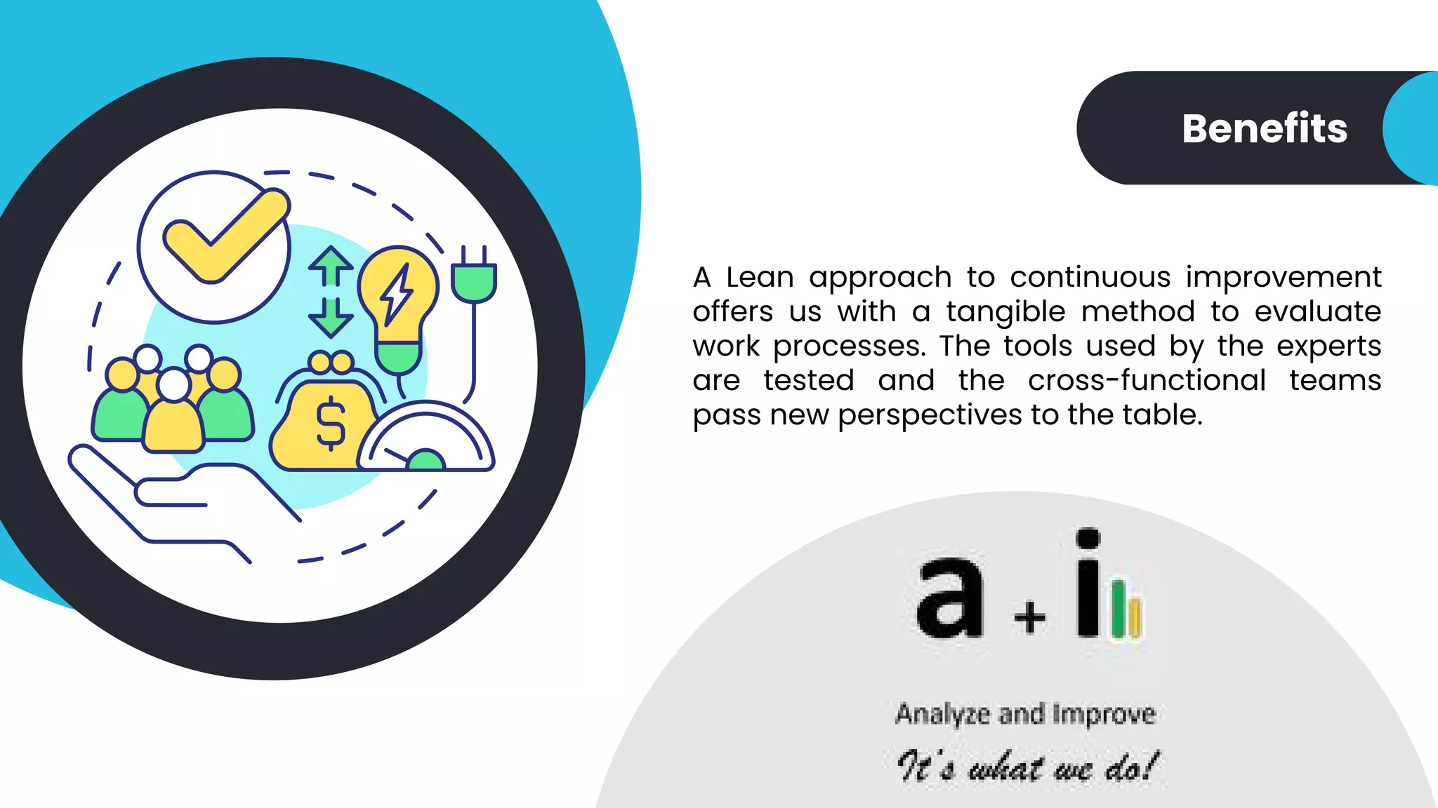 Benefits
A Lean approach to continuous improvement
offers us with a tangible method to evaluate
work processes. The tools used by the experts
are tested and the cross-functional teams
pass new perspectives to the table.
 