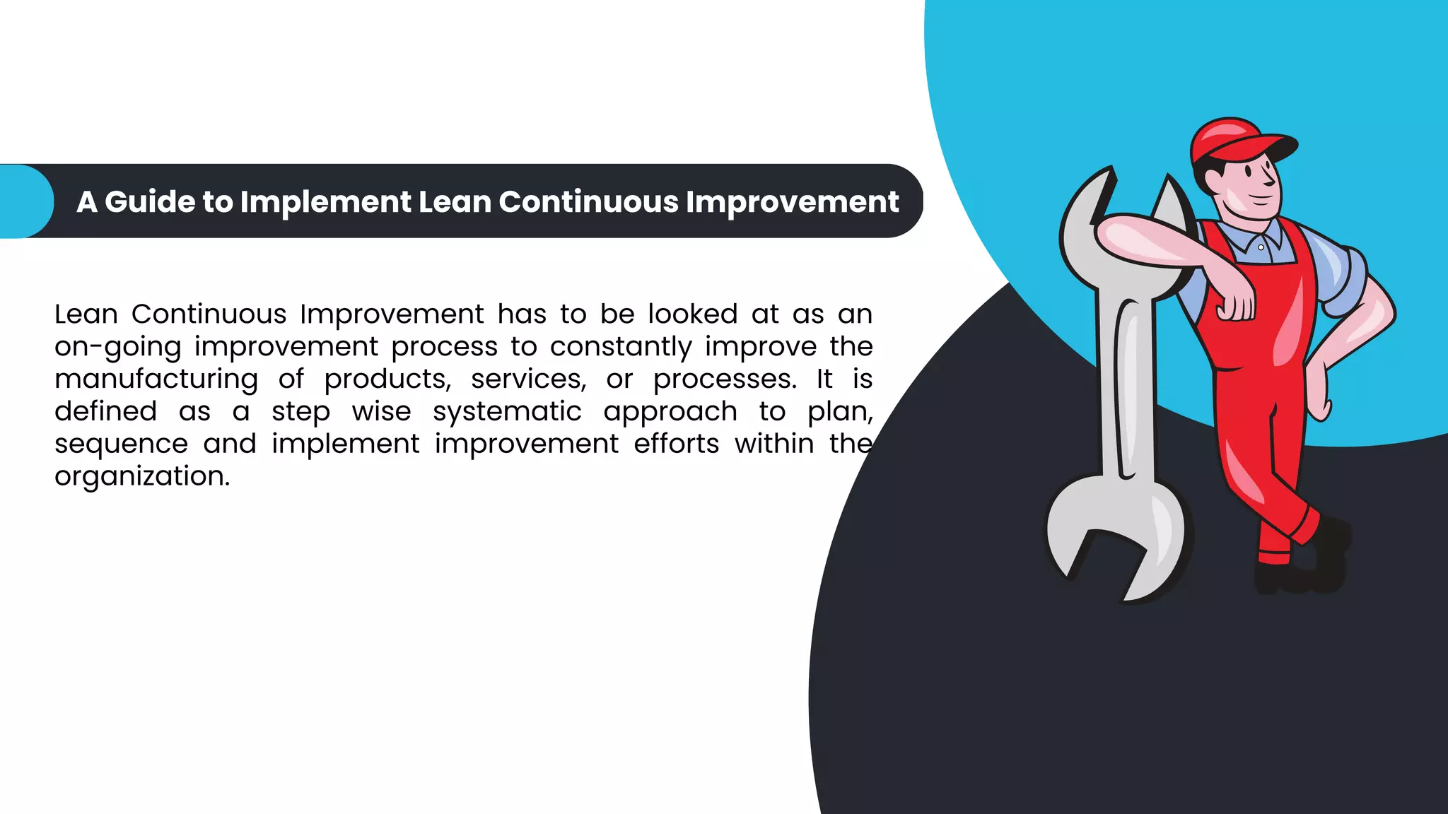 A Guide to Implement Lean Continuous Improvement
Lean Continuous Improvement has to be looked at as an
on-going improvement process to constantly improve the
manufacturing of products, services, or processes. It is
defined as a step wise systematic approach to plan,
sequence and implement improvement efforts within the
organization.
 