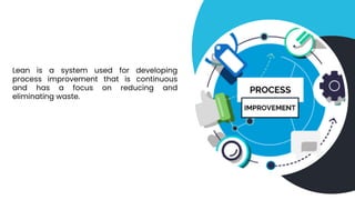 Lean is a system used for developing
process improvement that is continuous
and has a focus on reducing and
eliminating waste.
 