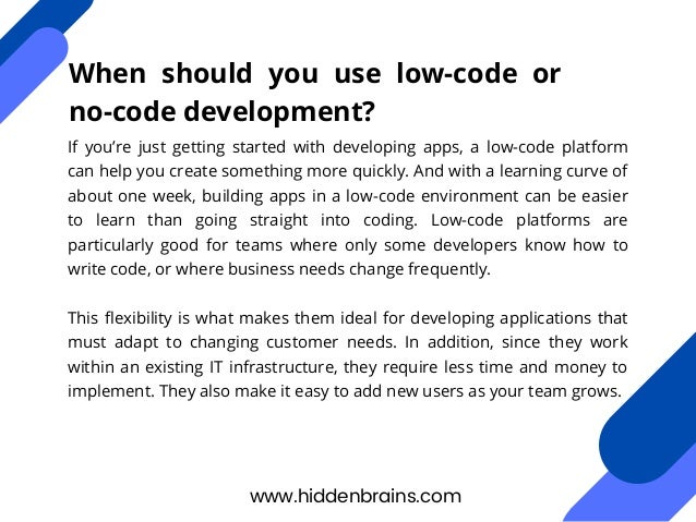 If you’re just getting started with developing apps, a low-code platform
can help you create something more quickly. And with a learning curve of
about one week, building apps in a low-code environment can be easier
to learn than going straight into coding. Low-code platforms are
particularly good for teams where only some developers know how to
write code, or where business needs change frequently.
This flexibility is what makes them ideal for developing applications that
must adapt to changing customer needs. In addition, since they work
within an existing IT infrastructure, they require less time and money to
implement. They also make it easy to add new users as your team grows.
www.hiddenbrains.com
When should you use low-code or
no-code development?
 