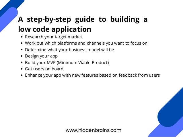 Research your target market
Work out which platforms and channels you want to focus on
Determine what your business model will be
Design your app
Build your MVP (Minimum Viable Product)
Get users on board
Enhance your app with new features based on feedback from users
www.hiddenbrains.com
A step-by-step guide to building a
low code application
 