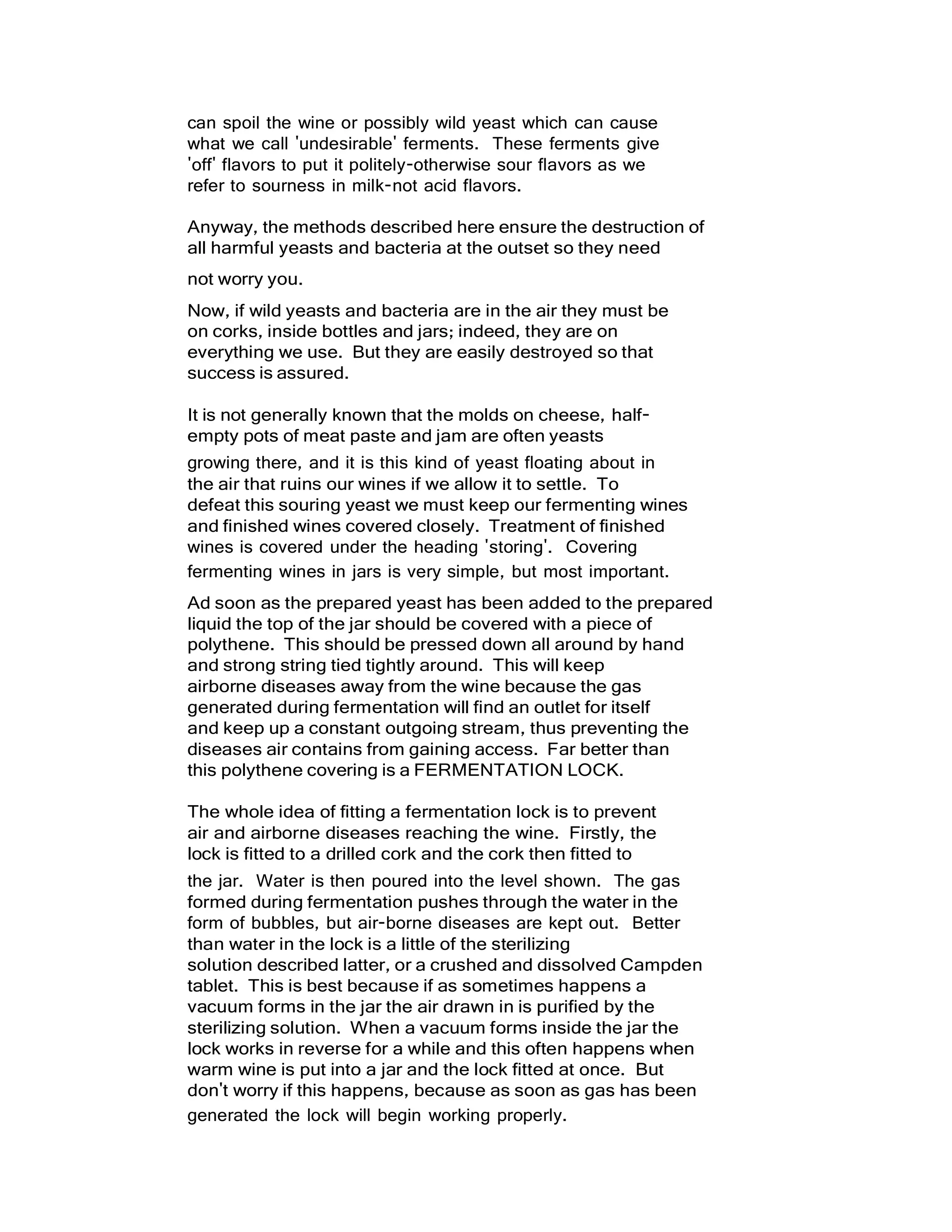 can spoil the wine or possibly wild yeast which can cause
what we call 'undesirable' ferments. These ferments give
'off' flavors to put it politely-otherwise sour flavors as we
refer to sourness in milk-not acid flavors.
Anyway, the methods described here ensure the destruction of
all harmful yeasts and bacteria at the outset so they need
not worry you.
Now, if wild yeasts and bacteria are in the air they must be
on corks, inside bottles and jars; indeed, they are on
everything we use. But they are easily destroyed so that
success is assured.
It is not generally known that the molds on cheese, half-
empty pots of meat paste and jam are often yeasts
growing there, and it is this kind of yeast floating about in
the air that ruins our wines if we allow it to settle. To
defeat this souring yeast we must keep our fermenting wines
and finished wines covered closely. Treatment of finished
wines is covered under the heading 'storing'. Covering
fermenting wines in jars is very simple, but most important.
Ad soon as the prepared yeast has been added to the prepared
liquid the top of the jar should be covered with a piece of
polythene. This should be pressed down all around by hand
and strong string tied tightly around. This will keep
airborne diseases away from the wine because the gas
generated during fermentation will find an outlet for itself
and keep up a constant outgoing stream, thus preventing the
diseases air contains from gaining access. Far better than
this polythene covering is a FERMENTATION LOCK.
The whole idea of fitting a fermentation lock is to prevent
air and airborne diseases reaching the wine. Firstly, the
lock is fitted to a drilled cork and the cork then fitted to
the jar. Water is then poured into the level shown. The gas
formed during fermentation pushes through the water in the
form of bubbles, but air-borne diseases are kept out. Better
than water in the lock is a little of the sterilizing
solution described latter, or a crushed and dissolved Campden
tablet. This is best because if as sometimes happens a
vacuum forms in the jar the air drawn in is purified by the
sterilizing solution. When a vacuum forms inside the jar the
lock works in reverse for a while and this often happens when
warm wine is put into a jar and the lock fitted at once. But
don't worry if this happens, because as soon as gas has been
generated the lock will begin working properly.
 