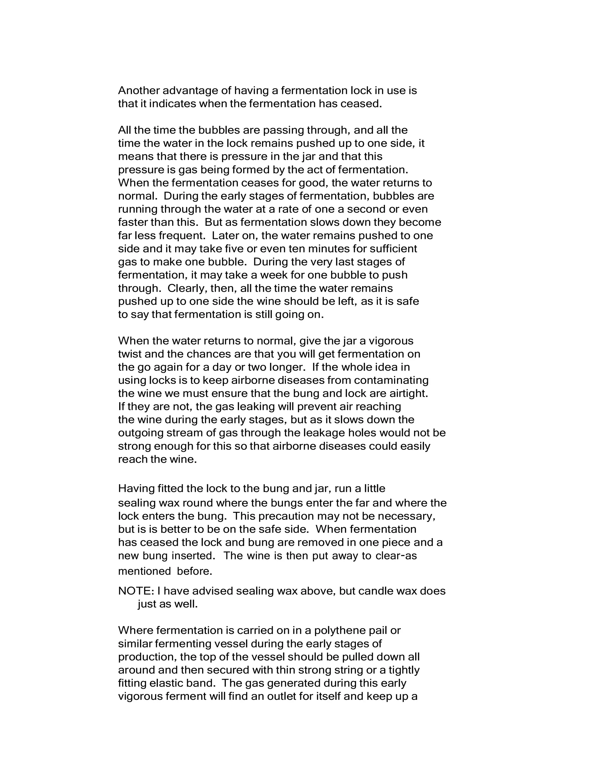 Another advantage of having a fermentation lock in use is
that it indicates when the fermentation has ceased.
All the time the bubbles are passing through, and all the
time the water in the lock remains pushed up to one side, it
means that there is pressure in the jar and that this
pressure is gas being formed by the act of fermentation.
When the fermentation ceases for good, the water returns to
normal. During the early stages of fermentation, bubbles are
running through the water at a rate of one a second or even
faster than this. But as fermentation slows down they become
far less frequent. Later on, the water remains pushed to one
side and it may take five or even ten minutes for sufficient
gas to make one bubble. During the very last stages of
fermentation, it may take a week for one bubble to push
through. Clearly, then, all the time the water remains
pushed up to one side the wine should be left, as it is safe
to say that fermentation is still going on.
When the water returns to normal, give the jar a vigorous
twist and the chances are that you will get fermentation on
the go again for a day or two longer. If the whole idea in
using locks is to keep airborne diseases from contaminating
the wine we must ensure that the bung and lock are airtight.
If they are not, the gas leaking will prevent air reaching
the wine during the early stages, but as it slows down the
outgoing stream of gas through the leakage holes would not be
strong enough for this so that airborne diseases could easily
reach the wine.
Having fitted the lock to the bung and jar, run a little
sealing wax round where the bungs enter the far and where the
lock enters the bung. This precaution may not be necessary,
but is is better to be on the safe side. When fermentation
has ceased the lock and bung are removed in one piece and a
new bung inserted. The wine is then put away to clear-as
mentioned before.
NOTE: I have advised sealing wax above, but candle wax does
just as well.
Where fermentation is carried on in a polythene pail or
similar fermenting vessel during the early stages of
production, the top of the vessel should be pulled down all
around and then secured with thin strong string or a tightly
fitting elastic band. The gas generated during this early
vigorous ferment will find an outlet for itself and keep up a
 