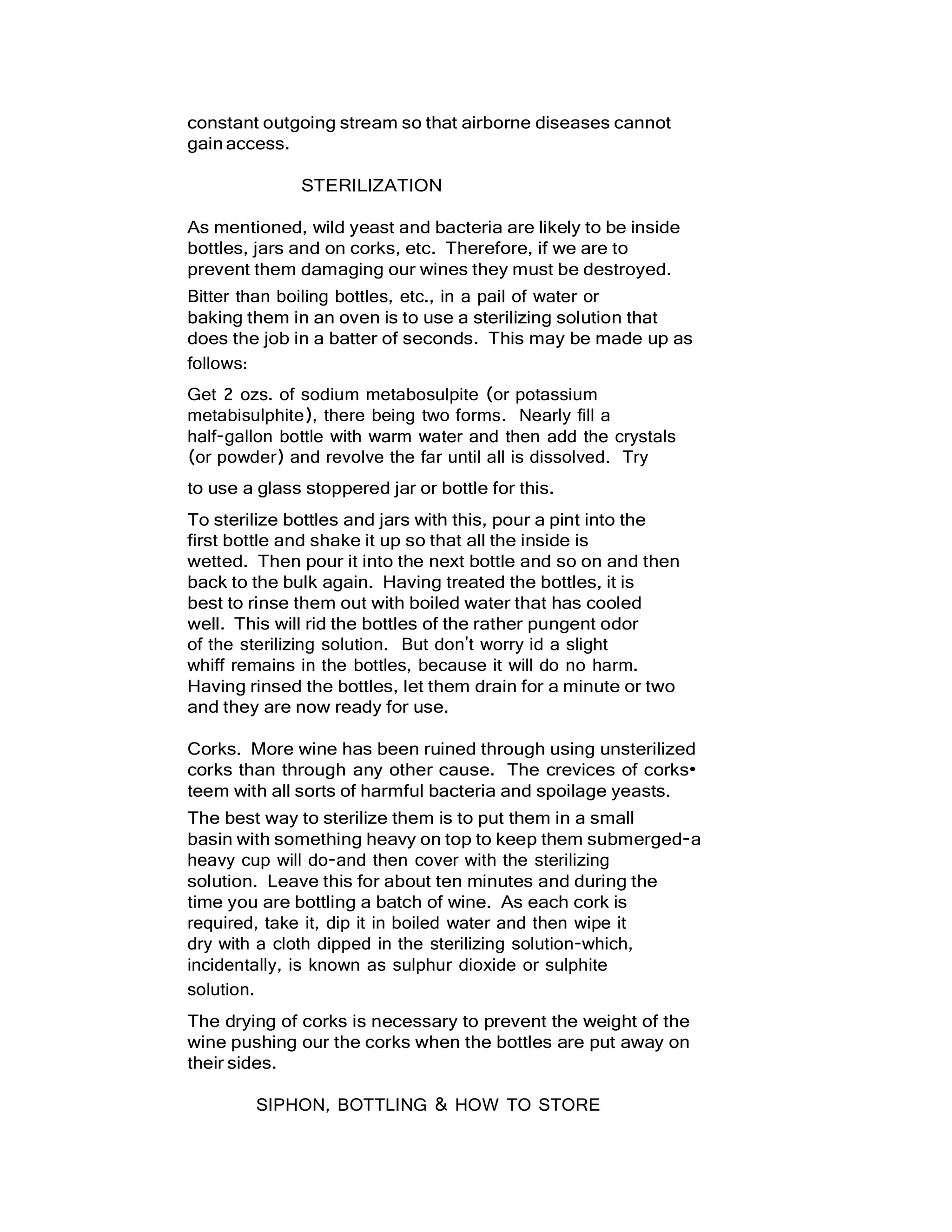 constant outgoing stream so that airborne diseases cannot
gainaccess.
STERILIZATION
As mentioned, wild yeast and bacteria are likely to be inside
bottles, jars and on corks, etc. Therefore, if we are to
prevent them damaging our wines they must be destroyed.
Bitter than boiling bottles, etc., in a pail of water or
baking them in an oven is to use a sterilizing solution that
does the job in a batter of seconds. This may be made up as
follows:
Get 2 ozs. of sodium metabosulpite (or potassium
metabisulphite), there being two forms. Nearly fill a
half-gallon bottle with warm water and then add the crystals
(or powder) and revolve the far until all is dissolved. Try
to use a glass stoppered jar or bottle for this.
To sterilize bottles and jars with this, pour a pint into the
first bottle and shake it up so that all the inside is
wetted. Then pour it into the next bottle and so on and then
back to the bulk again. Having treated the bottles, it is
best to rinse them out with boiled water that has cooled
well. This will rid the bottles of the rather pungent odor
of the sterilizing solution. But don't worry id a slight
whiff remains in the bottles, because it will do no harm.
Having rinsed the bottles, let them drain for a minute or two
and they are now ready for use.
Corks. More wine has been ruined through using unsterilized
corks than through any other cause. The crevices of corks•
teem with all sorts of harmful bacteria and spoilage yeasts.
The best way to sterilize them is to put them in a small
basin with something heavy on top to keep them submerged-a
heavy cup will do-and then cover with the sterilizing
solution. Leave this for about ten minutes and during the
time you are bottling a batch of wine. As each cork is
required, take it, dip it in boiled water and then wipe it
dry with a cloth dipped in the sterilizing solution-which,
incidentally, is known as sulphur dioxide or sulphite
solution.
The drying of corks is necessary to prevent the weight of the
wine pushing our the corks when the bottles are put away on
their sides.
SIPHON, BOTTLING & HOW TO STORE
 