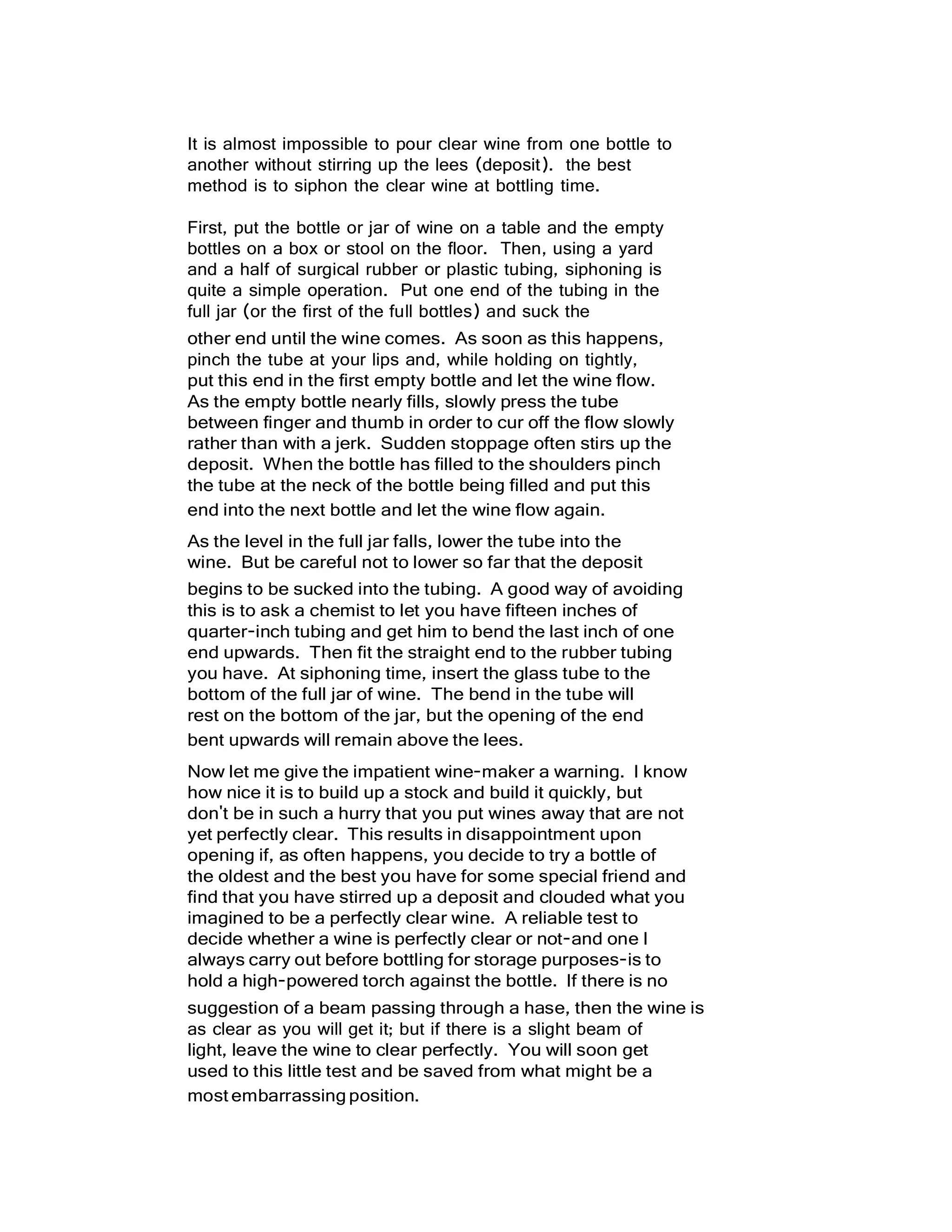 It is almost impossible to pour clear wine from one bottle to
another without stirring up the lees (deposit). the best
method is to siphon the clear wine at bottling time.
First, put the bottle or jar of wine on a table and the empty
bottles on a box or stool on the floor. Then, using a yard
and a half of surgical rubber or plastic tubing, siphoning is
quite a simple operation. Put one end of the tubing in the
full jar (or the first of the full bottles) and suck the
other end until the wine comes. As soon as this happens,
pinch the tube at your lips and, while holding on tightly,
put this end in the first empty bottle and let the wine flow.
As the empty bottle nearly fills, slowly press the tube
between finger and thumb in order to cur off the flow slowly
rather than with a jerk. Sudden stoppage often stirs up the
deposit. When the bottle has filled to the shoulders pinch
the tube at the neck of the bottle being filled and put this
end into the next bottle and let the wine flow again.
As the level in the full jar falls, lower the tube into the
wine. But be careful not to lower so far that the deposit
begins to be sucked into the tubing. A good way of avoiding
this is to ask a chemist to let you have fifteen inches of
quarter-inch tubing and get him to bend the last inch of one
end upwards. Then fit the straight end to the rubber tubing
you have. At siphoning time, insert the glass tube to the
bottom of the full jar of wine. The bend in the tube will
rest on the bottom of the jar, but the opening of the end
bent upwards will remain above the lees.
Now let me give the impatient wine-maker a warning. I know
how nice it is to build up a stock and build it quickly, but
don't be in such a hurry that you put wines away that are not
yet perfectly clear. This results in disappointment upon
opening if, as often happens, you decide to try a bottle of
the oldest and the best you have for some special friend and
find that you have stirred up a deposit and clouded what you
imagined to be a perfectly clear wine. A reliable test to
decide whether a wine is perfectly clear or not-and one I
always carry out before bottling for storage purposes-is to
hold a high-powered torch against the bottle. If there is no
suggestion of a beam passing through a hase, then the wine is
as clear as you will get it; but if there is a slight beam of
light, leave the wine to clear perfectly. You will soon get
used to this little test and be saved from what might be a
most embarrassingposition.
 