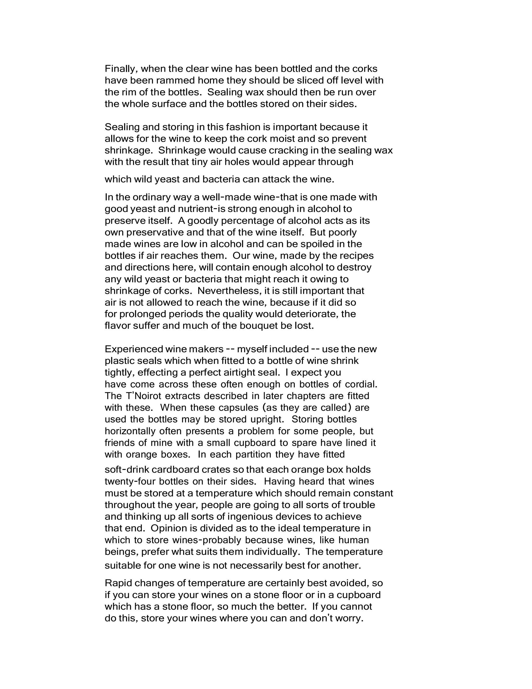 Finally, when the clear wine has been bottled and the corks
have been rammed home they should be sliced off level with
the rim of the bottles. Sealing wax should then be run over
the whole surface and the bottles stored on their sides.
Sealing and storing in this fashion is important because it
allows for the wine to keep the cork moist and so prevent
shrinkage. Shrinkage would cause cracking in the sealing wax
with the result that tiny air holes would appear through
which wild yeast and bacteria can attack the wine.
In the ordinary way a well-made wine-that is one made with
good yeast and nutrient-is strong enough in alcohol to
preserve itself. A goodly percentage of alcohol acts as its
own preservative and that of the wine itself. But poorly
made wines are low in alcohol and can be spoiled in the
bottles if air reaches them. Our wine, made by the recipes
and directions here, will contain enough alcohol to destroy
any wild yeast or bacteria that might reach it owing to
shrinkage of corks. Nevertheless, it is still important that
air is not allowed to reach the wine, because if it did so
for prolonged periods the quality would deteriorate, the
flavor suffer and much of the bouquet be lost.
Experienced wine makers -- myself included -- use the new
plastic seals which when fitted to a bottle of wine shrink
tightly, effecting a perfect airtight seal. I expect you
have come across these often enough on bottles of cordial.
The T'Noirot extracts described in later chapters are fitted
with these. When these capsules (as they are called) are
used the bottles may be stored upright. Storing bottles
horizontally often presents a problem for some people, but
friends of mine with a small cupboard to spare have lined it
with orange boxes. In each partition they have fitted
soft-drink cardboard crates so that each orange box holds
twenty-four bottles on their sides. Having heard that wines
must be stored at a temperature which should remain constant
throughout the year, people are going to all sorts of trouble
and thinking up all sorts of ingenious devices to achieve
that end. Opinion is divided as to the ideal temperature in
which to store wines-probably because wines, like human
beings, prefer what suits them individually. The temperature
suitable for one wine is not necessarily best for another.
Rapid changes of temperature are certainly best avoided, so
if you can store your wines on a stone floor or in a cupboard
which has a stone floor, so much the better. If you cannot
do this, store your wines where you can and don't worry.
 