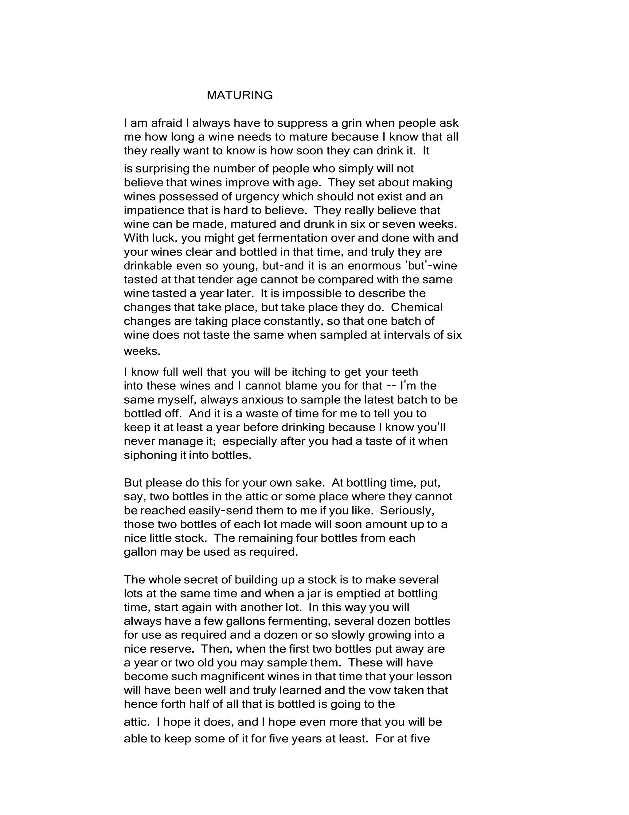 MATURING
I am afraid I always have to suppress a grin when people ask
me how long a wine needs to mature because I know that all
they really want to know is how soon they can drink it. It
is surprising the number of people who simply will not
believe that wines improve with age. They set about making
wines possessed of urgency which should not exist and an
impatience that is hard to believe. They really believe that
wine can be made, matured and drunk in six or seven weeks.
With luck, you might get fermentation over and done with and
your wines clear and bottled in that time, and truly they are
drinkable even so young, but-and it is an enormous 'but'-wine
tasted at that tender age cannot be compared with the same
wine tasted a year later. It is impossible to describe the
changes that take place, but take place they do. Chemical
changes are taking place constantly, so that one batch of
wine does not taste the same when sampled at intervals of six
weeks.
I know full well that you will be itching to get your teeth
into these wines and I cannot blame you for that -- I'm the
same myself, always anxious to sample the latest batch to be
bottled off. And it is a waste of time for me to tell you to
keep it at least a year before drinking because I know you'll
never manage it; especially after you had a taste of it when
siphoning it into bottles.
But please do this for your own sake. At bottling time, put,
say, two bottles in the attic or some place where they cannot
be reached easily-send them to me if you like. Seriously,
those two bottles of each lot made will soon amount up to a
nice little stock. The remaining four bottles from each
gallon may be used as required.
The whole secret of building up a stock is to make several
lots at the same time and when a jar is emptied at bottling
time, start again with another lot. In this way you will
always have a few gallons fermenting, several dozen bottles
for use as required and a dozen or so slowly growing into a
nice reserve. Then, when the first two bottles put away are
a year or two old you may sample them. These will have
become such magnificent wines in that time that your lesson
will have been well and truly learned and the vow taken that
hence forth half of all that is bottled is going to the
attic. I hope it does, and I hope even more that you will be
able to keep some of it for five years at least. For at five
 