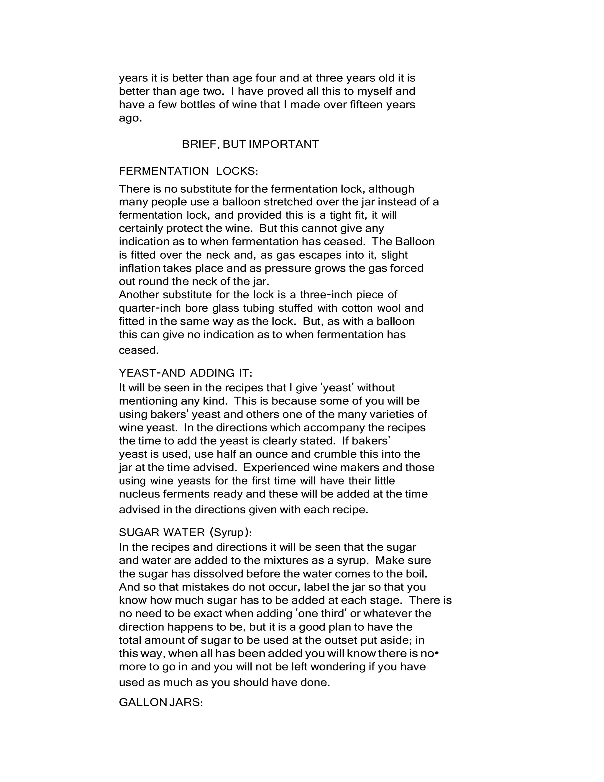 years it is better than age four and at three years old it is
better than age two. I have proved all this to myself and
have a few bottles of wine that I made over fifteen years
ago.
BRIEF, BUT IMPORTANT
FERMENTATION LOCKS:
There is no substitute for the fermentation lock, although
many people use a balloon stretched over the jar instead of a
fermentation lock, and provided this is a tight fit, it will
certainly protect the wine. But this cannot give any
indication as to when fermentation has ceased. The Balloon
is fitted over the neck and, as gas escapes into it, slight
inflation takes place and as pressure grows the gas forced
out round the neck of the jar.
Another substitute for the lock is a three-inch piece of
quarter-inch bore glass tubing stuffed with cotton wool and
fitted in the same way as the lock. But, as with a balloon
this can give no indication as to when fermentation has
ceased.
YEAST-AND ADDING IT:
It will be seen in the recipes that I give 'yeast' without
mentioning any kind. This is because some of you will be
using bakers' yeast and others one of the many varieties of
wine yeast. In the directions which accompany the recipes
the time to add the yeast is clearly stated. If bakers'
yeast is used, use half an ounce and crumble this into the
jar at the time advised. Experienced wine makers and those
using wine yeasts for the first time will have their little
nucleus ferments ready and these will be added at the time
advised in the directions given with each recipe.
SUGAR WATER (Syrup):
In the recipes and directions it will be seen that the sugar
and water are added to the mixtures as a syrup. Make sure
the sugar has dissolved before the water comes to the boil.
And so that mistakes do not occur, label the jar so that you
know how much sugar has to be added at each stage. There is
no need to be exact when adding 'one third' or whatever the
direction happens to be, but it is a good plan to have the
total amount of sugar to be used at the outset put aside; in
this way, when all has been added you will know there is no•
more to go in and you will not be left wondering if you have
used as much as you should have done.
GALLONJARS:
 