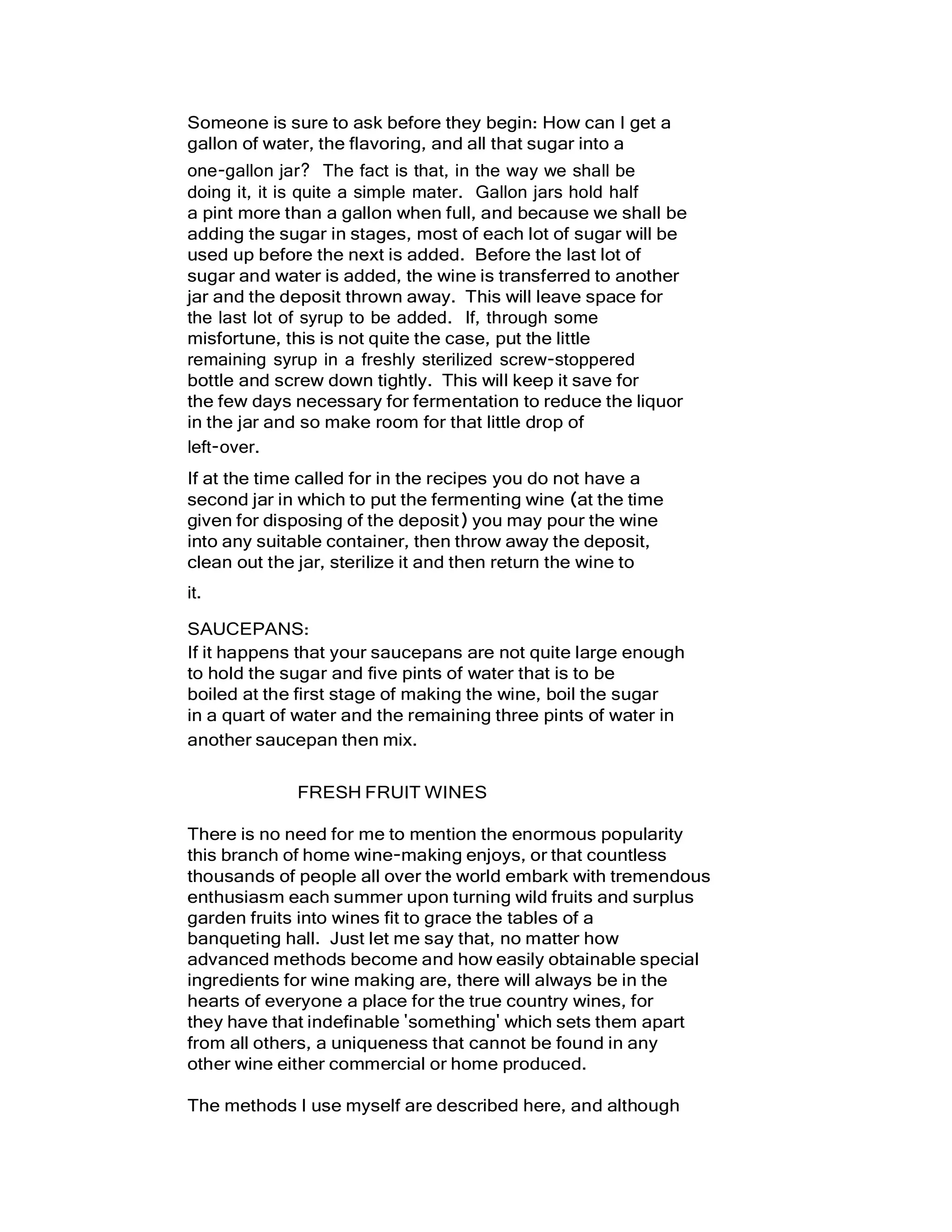 Someone is sure to ask before they begin: How can I get a
gallon of water, the flavoring, and all that sugar into a
one-gallon jar? The fact is that, in the way we shall be
doing it, it is quite a simple mater. Gallon jars hold half
a pint more than a gallon when full, and because we shall be
adding the sugar in stages, most of each lot of sugar will be
used up before the next is added. Before the last lot of
sugar and water is added, the wine is transferred to another
jar and the deposit thrown away. This will leave space for
the last lot of syrup to be added. If, through some
misfortune, this is not quite the case, put the little
remaining syrup in a freshly sterilized screw-stoppered
bottle and screw down tightly. This will keep it save for
the few days necessary for fermentation to reduce the liquor
in the jar and so make room for that little drop of
left-over.
If at the time called for in the recipes you do not have a
second jar in which to put the fermenting wine (at the time
given for disposing of the deposit) you may pour the wine
into any suitable container, then throw away the deposit,
clean out the jar, sterilize it and then return the wine to
it.
SAUCEPANS:
If it happens that your saucepans are not quite large enough
to hold the sugar and five pints of water that is to be
boiled at the first stage of making the wine, boil the sugar
in a quart of water and the remaining three pints of water in
another saucepan then mix.
FRESH FRUIT WINES
There is no need for me to mention the enormous popularity
this branch of home wine-making enjoys, or that countless
thousands of people all over the world embark with tremendous
enthusiasm each summer upon turning wild fruits and surplus
garden fruits into wines fit to grace the tables of a
banqueting hall. Just let me say that, no matter how
advanced methods become and how easily obtainable special
ingredients for wine making are, there will always be in the
hearts of everyone a place for the true country wines, for
they have that indefinable 'something' which sets them apart
from all others, a uniqueness that cannot be found in any
other wine either commercial or home produced.
The methods I use myself are described here, and although
 