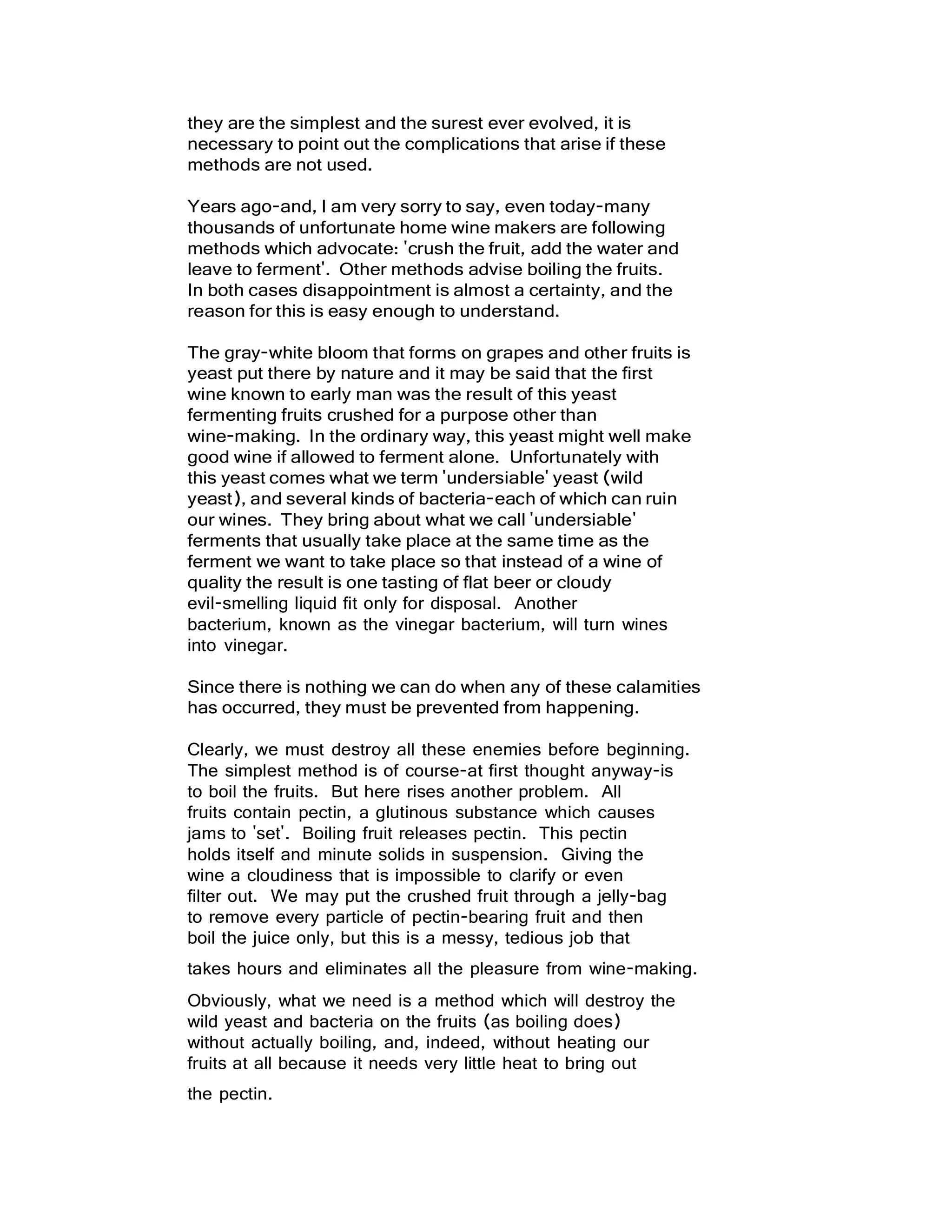 they are the simplest and the surest ever evolved, it is
necessary to point out the complications that arise if these
methods are not used.
Years ago-and, I am very sorry to say, even today-many
thousands of unfortunate home wine makers are following
methods which advocate: 'crush the fruit, add the water and
leave to ferment'. Other methods advise boiling the fruits.
In both cases disappointment is almost a certainty, and the
reason for this is easy enough to understand.
The gray-white bloom that forms on grapes and other fruits is
yeast put there by nature and it may be said that the first
wine known to early man was the result of this yeast
fermenting fruits crushed for a purpose other than
wine-making. In the ordinary way, this yeast might well make
good wine if allowed to ferment alone. Unfortunately with
this yeast comes what we term 'undersiable' yeast (wild
yeast), and several kinds of bacteria-each of which can ruin
our wines. They bring about what we call 'undersiable'
ferments that usually take place at the same time as the
ferment we want to take place so that instead of a wine of
quality the result is one tasting of flat beer or cloudy
evil-smelling liquid fit only for disposal. Another
bacterium, known as the vinegar bacterium, will turn wines
into vinegar.
Since there is nothing we can do when any of these calamities
has occurred, they must be prevented from happening.
Clearly, we must destroy all these enemies before beginning.
The simplest method is of course-at first thought anyway-is
to boil the fruits. But here rises another problem. All
fruits contain pectin, a glutinous substance which causes
jams to 'set'. Boiling fruit releases pectin. This pectin
holds itself and minute solids in suspension. Giving the
wine a cloudiness that is impossible to clarify or even
filter out. We may put the crushed fruit through a jelly-bag
to remove every particle of pectin-bearing fruit and then
boil the juice only, but this is a messy, tedious job that
takes hours and eliminates all the pleasure from wine-making.
Obviously, what we need is a method which will destroy the
wild yeast and bacteria on the fruits (as boiling does)
without actually boiling, and, indeed, without heating our
fruits at all because it needs very little heat to bring out
the pectin.
 