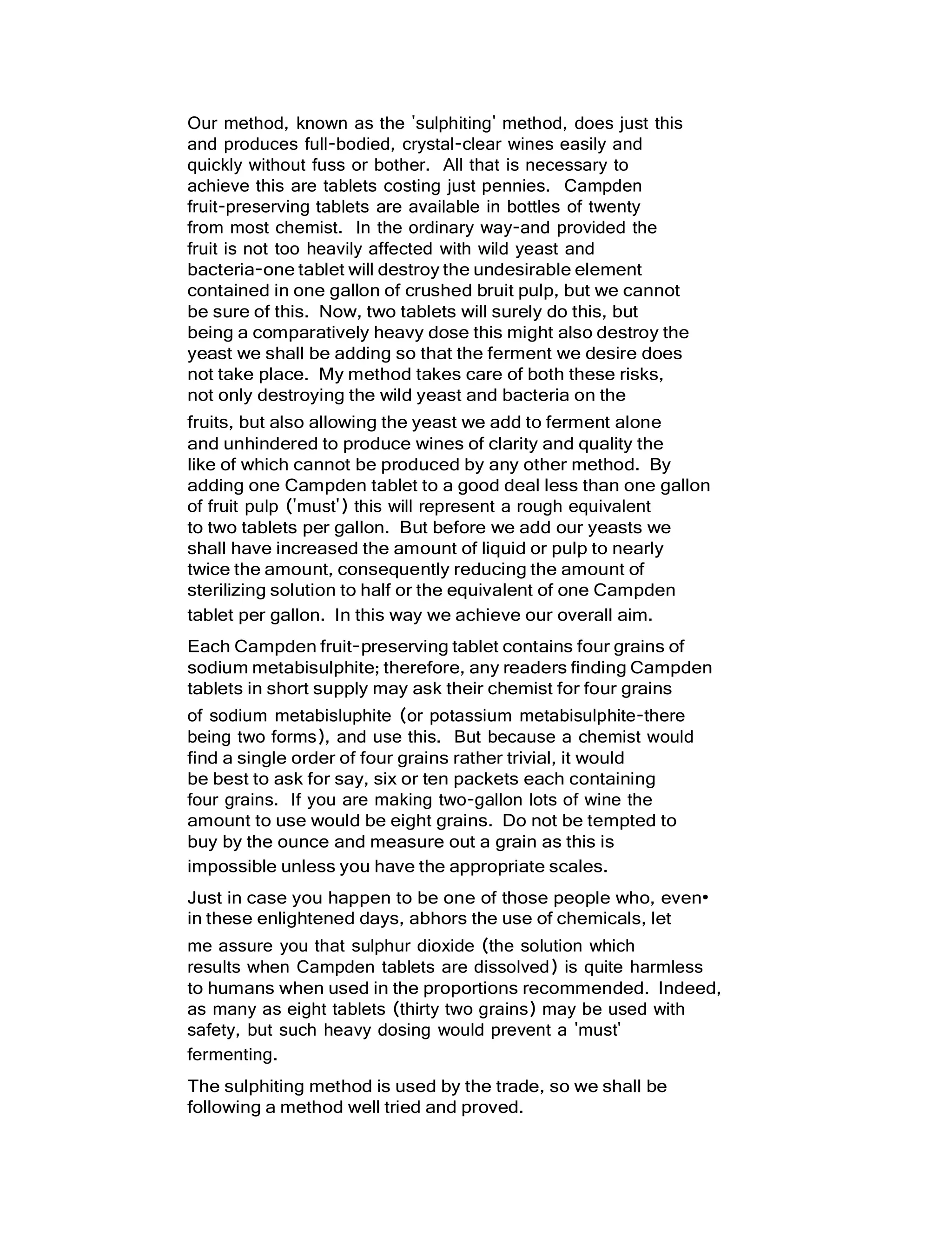 Our method, known as the 'sulphiting' method, does just this
and produces full-bodied, crystal-clear wines easily and
quickly without fuss or bother. All that is necessary to
achieve this are tablets costing just pennies. Campden
fruit-preserving tablets are available in bottles of twenty
from most chemist. In the ordinary way-and provided the
fruit is not too heavily affected with wild yeast and
bacteria-one tablet will destroy the undesirable element
contained in one gallon of crushed bruit pulp, but we cannot
be sure of this. Now, two tablets will surely do this, but
being a comparatively heavy dose this might also destroy the
yeast we shall be adding so that the ferment we desire does
not take place. My method takes care of both these risks,
not only destroying the wild yeast and bacteria on the
fruits, but also allowing the yeast we add to ferment alone
and unhindered to produce wines of clarity and quality the
like of which cannot be produced by any other method. By
adding one Campden tablet to a good deal less than one gallon
of fruit pulp ('must') this will represent a rough equivalent
to two tablets per gallon. But before we add our yeasts we
shall have increased the amount of liquid or pulp to nearly
twice the amount, consequently reducing the amount of
sterilizing solution to half or the equivalent of one Campden
tablet per gallon. In this way we achieve our overall aim.
Each Campden fruit-preserving tablet contains four grains of
sodium metabisulphite; therefore, any readers finding Campden
tablets in short supply may ask their chemist for four grains
of sodium metabisluphite (or potassium metabisulphite-there
being two forms), and use this. But because a chemist would
find a single order of four grains rather trivial, it would
be best to ask for say, six or ten packets each containing
four grains. If you are making two-gallon lots of wine the
amount to use would be eight grains. Do not be tempted to
buy by the ounce and measure out a grain as this is
impossible unless you have the appropriate scales.
Just in case you happen to be one of those people who, even•
in these enlightened days, abhors the use of chemicals, let
me assure you that sulphur dioxide (the solution which
results when Campden tablets are dissolved) is quite harmless
to humans when used in the proportions recommended. Indeed,
as many as eight tablets (thirty two grains) may be used with
safety, but such heavy dosing would prevent a 'must'
fermenting.
The sulphiting method is used by the trade, so we shall be
following a method well tried and proved.
 