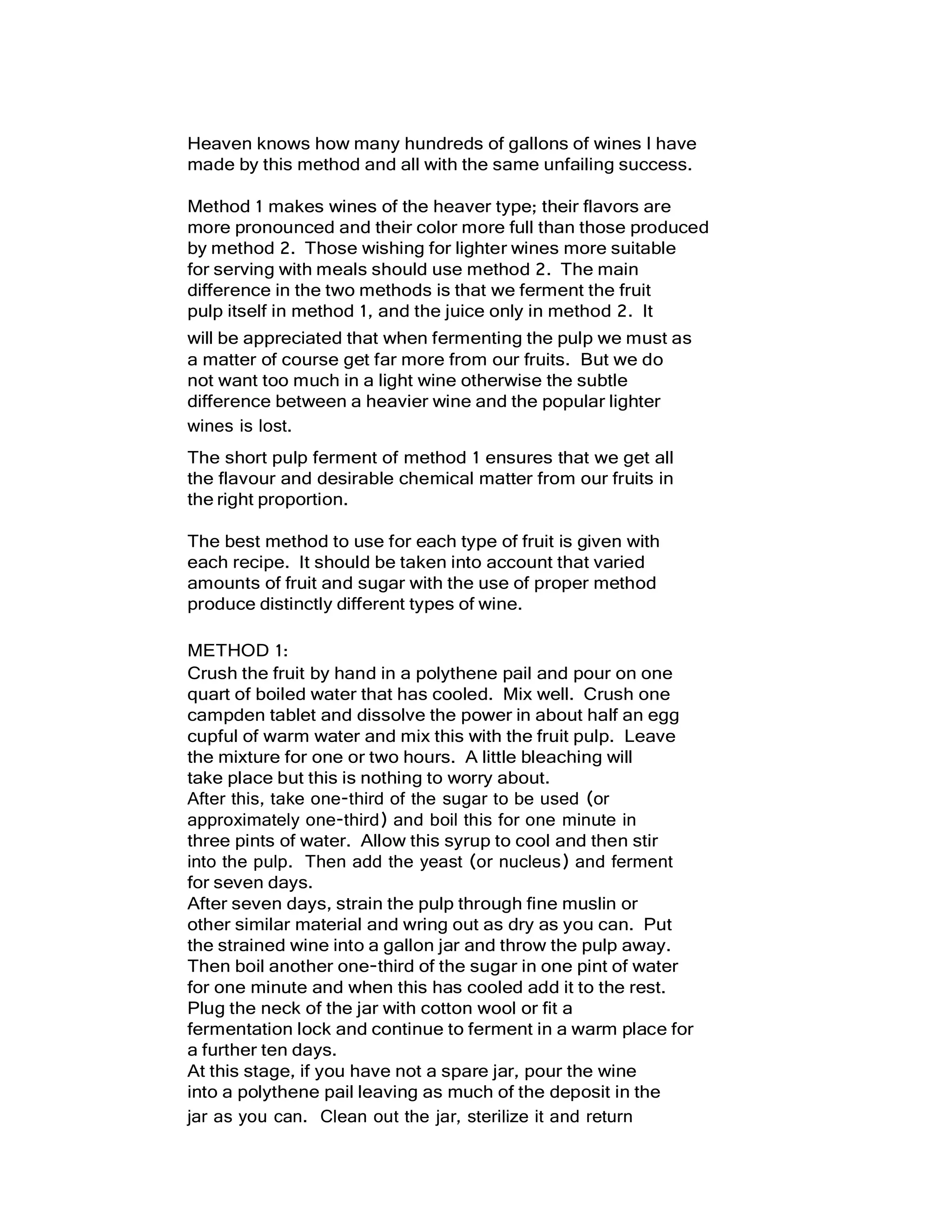 Heaven knows how many hundreds of gallons of wines I have
made by this method and all with the same unfailing success.
Method 1 makes wines of the heaver type; their flavors are
more pronounced and their color more full than those produced
by method 2. Those wishing for lighter wines more suitable
for serving with meals should use method 2. The main
difference in the two methods is that we ferment the fruit
pulp itself in method 1, and the juice only in method 2. It
will be appreciated that when fermenting the pulp we must as
a matter of course get far more from our fruits. But we do
not want too much in a light wine otherwise the subtle
difference between a heavier wine and the popular lighter
wines is lost.
The short pulp ferment of method 1 ensures that we get all
the flavour and desirable chemical matter from our fruits in
the right proportion.
The best method to use for each type of fruit is given with
each recipe. It should be taken into account that varied
amounts of fruit and sugar with the use of proper method
produce distinctly different types of wine.
METHOD 1:
Crush the fruit by hand in a polythene pail and pour on one
quart of boiled water that has cooled. Mix well. Crush one
campden tablet and dissolve the power in about half an egg
cupful of warm water and mix this with the fruit pulp. Leave
the mixture for one or two hours. A little bleaching will
take place but this is nothing to worry about.
After this, take one-third of the sugar to be used (or
approximately one-third) and boil this for one minute in
three pints of water. Allow this syrup to cool and then stir
into the pulp. Then add the yeast (or nucleus) and ferment
for seven days.
After seven days, strain the pulp through fine muslin or
other similar material and wring out as dry as you can. Put
the strained wine into a gallon jar and throw the pulp away.
Then boil another one-third of the sugar in one pint of water
for one minute and when this has cooled add it to the rest.
Plug the neck of the jar with cotton wool or fit a
fermentation lock and continue to ferment in a warm place for
a further ten days.
At this stage, if you have not a spare jar, pour the wine
into a polythene pail leaving as much of the deposit in the
jar as you can. Clean out the jar, sterilize it and return
 