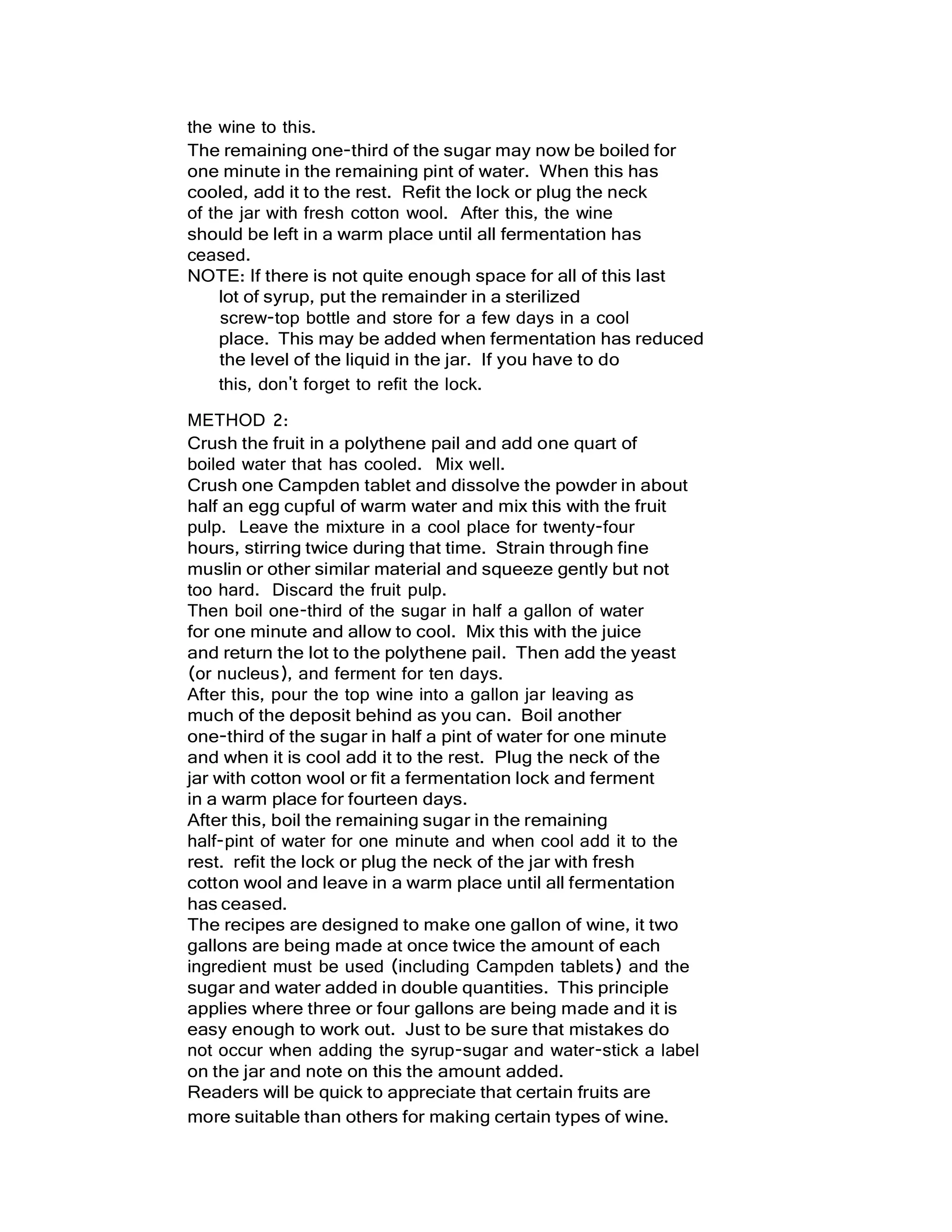 the wine to this.
The remaining one-third of the sugar may now be boiled for
one minute in the remaining pint of water. When this has
cooled, add it to the rest. Refit the lock or plug the neck
of the jar with fresh cotton wool. After this, the wine
should be left in a warm place until all fermentation has
ceased.
NOTE: If there is not quite enough space for all of this last
lot of syrup, put the remainder in a sterilized
screw-top bottle and store for a few days in a cool
place. This may be added when fermentation has reduced
the level of the liquid in the jar. If you have to do
this, don't forget to refit the lock.
METHOD 2:
Crush the fruit in a polythene pail and add one quart of
boiled water that has cooled. Mix well.
Crush one Campden tablet and dissolve the powder in about
half an egg cupful of warm water and mix this with the fruit
pulp. Leave the mixture in a cool place for twenty-four
hours, stirring twice during that time. Strain through fine
muslin or other similar material and squeeze gently but not
too hard. Discard the fruit pulp.
Then boil one-third of the sugar in half a gallon of water
for one minute and allow to cool. Mix this with the juice
and return the lot to the polythene pail. Then add the yeast
(or nucleus), and ferment for ten days.
After this, pour the top wine into a gallon jar leaving as
much of the deposit behind as you can. Boil another
one-third of the sugar in half a pint of water for one minute
and when it is cool add it to the rest. Plug the neck of the
jar with cotton wool or fit a fermentation lock and ferment
in a warm place for fourteen days.
After this, boil the remaining sugar in the remaining
half-pint of water for one minute and when cool add it to the
rest. refit the lock or plug the neck of the jar with fresh
cotton wool and leave in a warm place until all fermentation
has ceased.
The recipes are designed to make one gallon of wine, it two
gallons are being made at once twice the amount of each
ingredient must be used (including Campden tablets) and the
sugar and water added in double quantities. This principle
applies where three or four gallons are being made and it is
easy enough to work out. Just to be sure that mistakes do
not occur when adding the syrup-sugar and water-stick a label
on the jar and note on this the amount added.
Readers will be quick to appreciate that certain fruits are
more suitable than others for making certain types of wine.
 