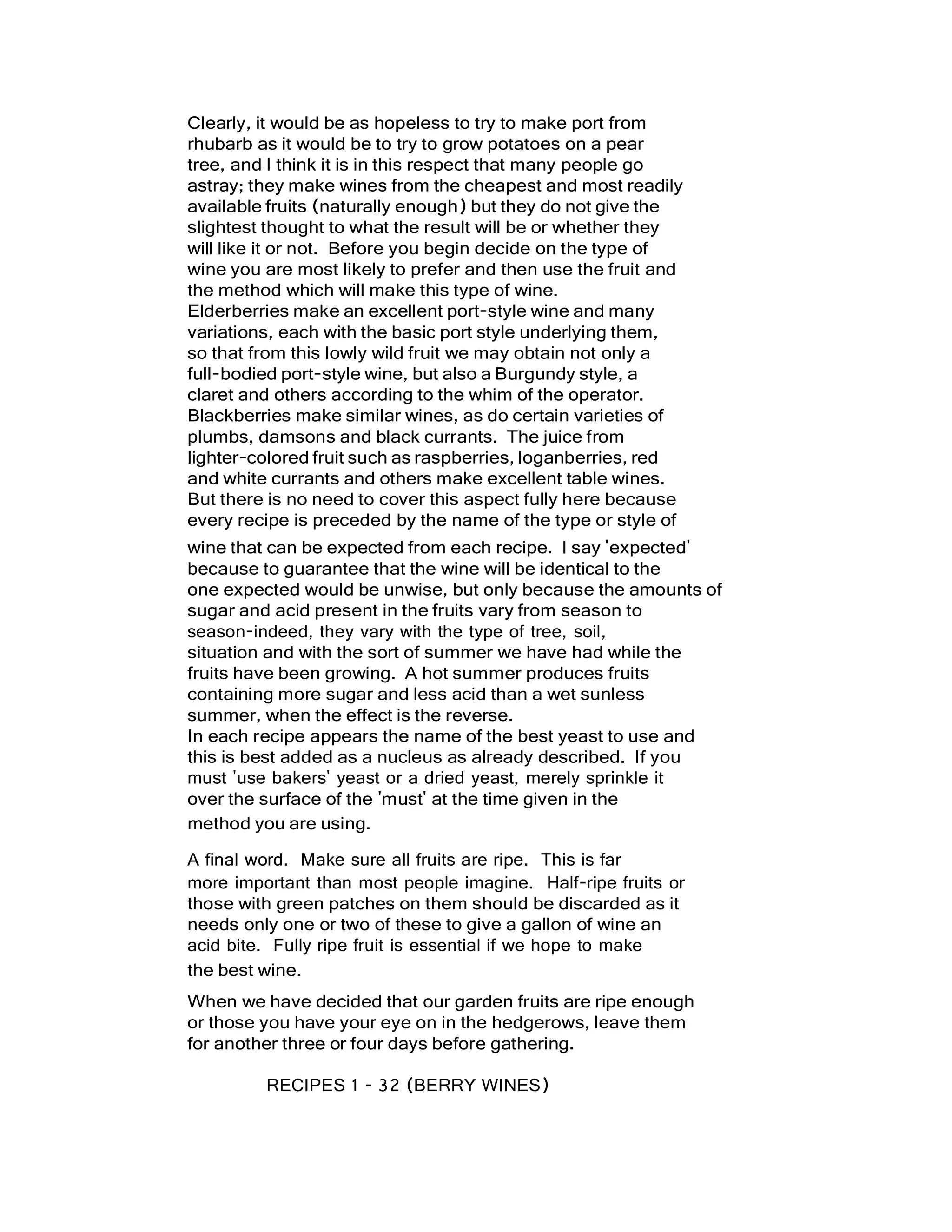 Clearly, it would be as hopeless to try to make port from
rhubarb as it would be to try to grow potatoes on a pear
tree, and I think it is in this respect that many people go
astray; they make wines from the cheapest and most readily
available fruits (naturally enough) but they do not give the
slightest thought to what the result will be or whether they
will like it or not. Before you begin decide on the type of
wine you are most likely to prefer and then use the fruit and
the method which will make this type of wine.
Elderberries make an excellent port-style wine and many
variations, each with the basic port style underlying them,
so that from this lowly wild fruit we may obtain not only a
full-bodied port-style wine, but also a Burgundy style, a
claret and others according to the whim of the operator.
Blackberries make similar wines, as do certain varieties of
plumbs, damsons and black currants. The juice from
lighter-colored fruit such as raspberries, loganberries, red
and white currants and others make excellent table wines.
But there is no need to cover this aspect fully here because
every recipe is preceded by the name of the type or style of
wine that can be expected from each recipe. I say 'expected'
because to guarantee that the wine will be identical to the
one expected would be unwise, but only because the amounts of
sugar and acid present in the fruits vary from season to
season-indeed, they vary with the type of tree, soil,
situation and with the sort of summer we have had while the
fruits have been growing. A hot summer produces fruits
containing more sugar and less acid than a wet sunless
summer, when the effect is the reverse.
In each recipe appears the name of the best yeast to use and
this is best added as a nucleus as already described. If you
must 'use bakers' yeast or a dried yeast, merely sprinkle it
over the surface of the 'must' at the time given in the
method you are using.
A final word. Make sure all fruits are ripe. This is far
more important than most people imagine. Half-ripe fruits or
those with green patches on them should be discarded as it
needs only one or two of these to give a gallon of wine an
acid bite. Fully ripe fruit is essential if we hope to make
the best wine.
When we have decided that our garden fruits are ripe enough
or those you have your eye on in the hedgerows, leave them
for another three or four days before gathering.
RECIPES 1 - 32 (BERRY WINES)
 